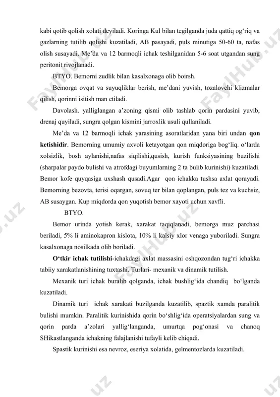 or urinda yotish kerak, xarakat taqiqlanadi, bemorga muz parchasi beriladi, 5% li aminokapron kislota, 10% li kalsiy xlor venaga yuboriladi. sungra kasalxonaga nosilkada olib boriladi. o‘tkir ichak tutilishi-ichakdagi axlat massasini oshqozondan tug‘ri ichakka tabiiy xarakatlanishining tuxtashi. turlari- mexanik va dinamik tutilish. mexanik turi ichak buralib qolganda, ichak bushlig‘ida chandiq bo‘lganda kuzatiladi. dinamik turi ichak xarakati buzilganda kuzatilib, spaztik xamda paralitik bulishi mumkin. paralitik kurinishida qorin bo‘shlig‘ida operatsiyalardan sung va qorin parda a’zolari yallig‘langanda, umurtqa pog‘onasi va chanoq shikastlanganda ichakning falajlanishi tufayli kelib chiqadi. spastik kurinishi esa nevroz, eseriya xolatida, gelmentozlarda kuzatiladi. belgilari: xurujsimon og‘riq, qusish, axlat va gazlarning tutilishi kuzatiladi. kusish bir necha bor takrorlansa xam bemorning axvoli engillashmaydi. og‘riq esa tusatdan paydo bulib kuchayadi va xurujsimon kurinishga utadi. axlat va gazlar xarakatlanmasligi sababli ichak va qorinning tarangligi ortadi va natijada qorinda g‘uldirash ovozi eshitiladi. intoksikatsiya belgilari, pulsning tezlashishi 120 tagacha, ab ning pasayishi kayd etiladi. btyo. klizma kili shva …