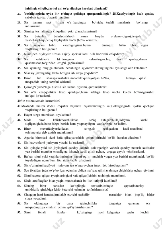 li bo‘lmaganishni ma’qul ko‘rasizmi. 40siz xushmuomala insrnmisiz? 41.maktabda she’rni ifodali o‘qishni bajrnidil bajararmidingiz? 42.bolaligingizda uydan qochgan vaqtlaringiz bo‘lganmi? 43. hayot sizga murakkab tuyuladimi? 44. sizda biror kelishmovchilikdan so‘ng xafagarchilik,judayam kuchli siqilganigizda,hatto ishga borish ham yoqmaydigan vaqtlaringiz bo‘ladimi. 45. biror muvaffaqiyatsizlikdan so‘ng,siz hechqachon hazil-mutoibani eshitmaysiz deb aytish mumkinmi? 46. agarda birontasi sizni hafa qilsa,yarashish uchun birinchi bo‘lib harakat qilasizmi? 47. siz hayvonlarni judayam yaxshi ko‘rasizmi? 48. siz uyingiz yoki ish joyingizni qanday xolatda qoldirganigiz vahech qanday noxush xodisalar yuz berishi mumkin emasligiga ishonch xosil qilish uchun, orqaga qaytib tekshirasizmi. 49. ba’zan sizni yoki yaqinlaringizning hayoti og‘ir, mudhish voqea yuz berishi mumkindek bo‘lib tuyuladigan noma’lum fikr sizni taqib qiladimi? 50. siz o‘zingizni kayfiyati judayam tez o‘zgaruvchan inson deb hisoblaysizmi? 51. son jixatidan juda ko‘p bo‘lgan odamlar oldida ma’ruza qilish (sahnaga chiqish)siz uchun qiyinmi 52. sizni haqorat qilgan (yaqinlaringizni xafa qilgan)kishini urshingiz mumkinmi. 53. sizda atrofdagilar bilan yaqin munosabatda bo‘lish ixtiyoji kuchlimi? 54. …