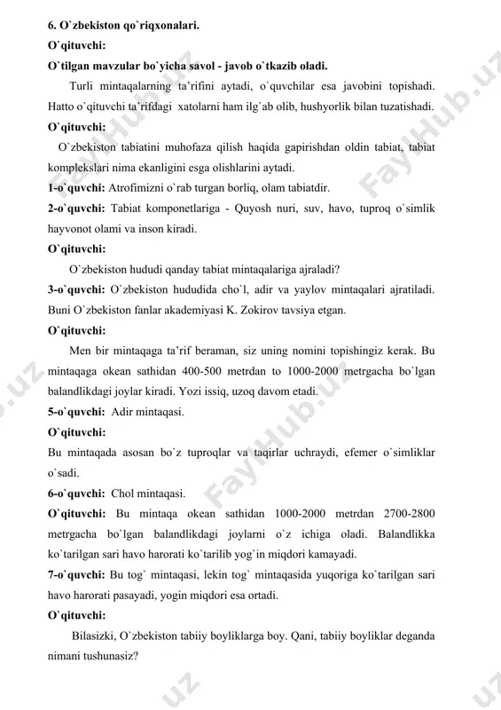 dagi joylar kiradi. yozi issiq, uzoq davom etadi. 5-o`quvchi: adir mintaqasi. o`qituvchi: bu mintaqada asosan bo`z tuproqlar va taqirlar uchraydi, efemer o`simliklar o`sadi. 6-o`quvchi: chol mintaqasi. o`qituvchi: bu mintaqa okean sathidan 1000-2000 metrdan 2700-2800 metrgacha bo`lgan balandlikdagi joylarni o`z ichiga oladi. balandlikka ko`tarilgan sari havo harorati ko`tarilib yog`in miqdori kamayadi. 7-o`quvchi: bu tog` mintaqasi, lekin tog` mintaqasida yuqoriga ko`tarilgan sari havo harorati pasayadi, yogin miqdori esa ortadi. o`qituvchi: bilasizki, o`zbekiston tabiiy boyliklarga boy. qani, tabiiy boyliklar deganda nimani tushunasiz? 8-o`quvchi: tabiiy boyliklar deganda bu insonning yashashi va xo`jalik faoliyati uchun zarur bo`lgan hamda uning xilma - hilligi ehtiyojini qondiruvchi yagona manbadir. 9-o`quvchi: to`g`ri, inson tabiatdan oladigan barcha moddiy boyliklar -yer osti boyliklari, suv, havo, osimliklar, hayvonot olami va boshqalar - tabiiy boylik hisoblanadi. o`qituvchi: tabiiy boyliklar qanday turlarga bo`linadi? 10-o`quvchi: tabiiy boyliklar ikki turga bo‘linadi: tugaydigan va tugamaydigan boyliklar, tugaydigan boyliklar yana ikki turga bolinadi - tiklanadigan va tiklanmaydigan boyliklar. …