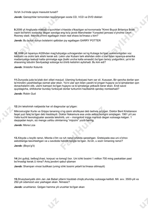 r bahya qolgan”. menga ularning ikkalasini ham ayting. javob: gitler va gebbels. 7.keniyaning nayrobi shaxridagi hayvonot bog'idagi timsohlar bor basseyni yonida shunday yozuvlar bitilgan: "iltimos, timsohlarga narsa tashlamang. aks xolda........." marhamat qilib jumlani to'ldiring. javob: “iltimos, timsohlarga narsa tashlamang. aks xolda o’zingiz olib chiqasiz” 8.yevropa ittifoqiga kirib keladigan qalbaki maxsulotlarning foiz ko'rsatkichi bo'yicha 1-o'rin: sigareta maxsulotlari 2-o'rin: kiyim-kechak xo'sh 3-o'rinda qaysi maxsulot turadi? javob: qaroqchilar tomonidan tayyorlangan soxta cd, vcd va dvd disklari 9.2006 yil angliyada maktab o'quvchilari o'rtasida o'tkazilgan so'rovnomada "kimni buyuk britaniya bosh vaziri bo'lishini xoxlaysiz degan savolga eng ko'p javob manchester yunayted jamoasi o'yinchisi ueyn rooney oladi. ikkinchi o'rinni egallagan inson real shaxs bo'lmasa u kim? javob: bu butun dunyo bolalarini qalbidan joy egallagan garry potter 10.1898 yili ispaniya aqshdan mag’lubiyatga uchragandan so’ng kubaga bo’lgan xukmronligidan voz kechishi va orolni tark etishi kerak edi. lekin ular kubani tark etishdan oldin o’zlari bilan ispaniya-amerika madaniyatiga taaluqli katta qimmatga …