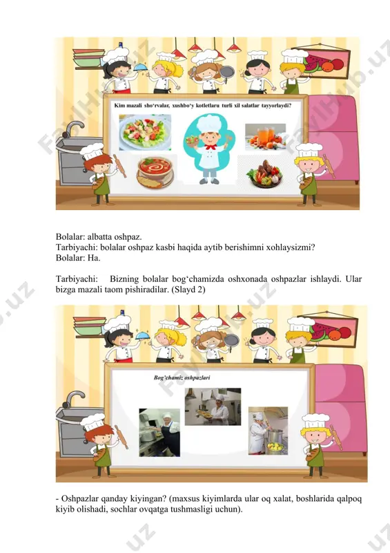 otlet, makaron jarkop, manti, do‘lma, palov. bolalar: 3-ga - kompot, jele, choy. tarbiyachi: ovqat pishirish uchun oshpazga maxsus xona kerak, u oshxona deb ataladi. oshxonada oshpazning ishiga yordam beradigan buyumlar mavjud. didaktik o‘yin: "oshpaz kasbi uchun zarur bo‘ladigan buyumlar tasvirlangan kartalarni toping"(3-slayd). tarbiyachi: keling, stolga yaqinlashib, oshpaz kasbi uchun qanday buyumlar kerakligini ko‘rib chiqaylik? (qozon, cho‘mich, tovalar, qirg‘ich, go‘sht maydalovchi, jo‘va) biz rasmlarni molbertga qo‘ydik. tarbiyachi: bolajonlar– oshpaz kasbi haqida o‘zingiz bilganlaringiz haqida so‘zlab berishga harakat qilib ko‘ring-chi. bolalar javoblari. (tarbiyachi bolalarning javoblarini umumlashtirib, oshpaz kasbiga ta’rif beradi). oshpaz oddiy mahsulotlardan turli xil va shirin ovqatlar pishirish bilan shug‘ullanadigan kasb egasi. oshpazlar faqat bog‘chalardagina emas, balki zavod, fabrika, shahar, tuman oshxonalarida ham ishlaydilar. bog‘chada ishlaydigan oshpazlar bolalarga shirin va mazali ovqatlar tayyorlaydilar. oshpazlar ovqatlarni bolajonlar kutib qolmasliklari uchun o‘z vaqtida yetkazib berishga harakat qiladilar va yetkazib beradilar. bog‘chamiz oshpazi rahima xola oshpazlik kasbini mohir ustasi, o‘z ishlarini yaxshi biladilar. siz …
