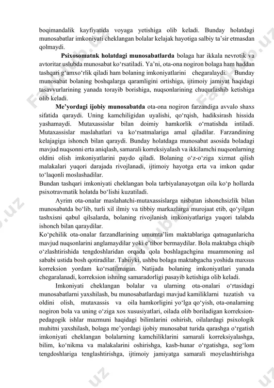 abat. avtoritar uslubdagi munosabatlarda ota-onalar o‘zlarining shaxsiy his-tuyg‘ulari bilan yashashga intiladilar. farzand garbiyasida asabiy, qo‘pol tanbehlar, tarbiyaviy ishlarni olib borishda me’yoriy chegaralarning yo‘qligi, boladagi mavjud kamchilikni katta fojea sifatida qabul qilish asosida qo‘ni-qo‘shnilardan bolani bekitishga urinish, imkon qadar mutaxassislarga ham murojaat qilmaslik bilan xarakterlanadi. imkoniyati cheklangan bolalarning rivojlanishida avtoritar uslubdagi munosabatlar juda katta salbiy ta’sir etadi. imkoniyatlarini yanada chegaralaydi, ikkilamchi nuqsonlarning chukurlashib ketishiga, ijtimoiy jamiyaga moslashuvining kiyinlashuvita va boshqa ko‘plab salbiy oqibatlarga olib keladi. nevrotik holatdagi munsabatlar bolani tashqi muhit muammolaridan himoya qilish, doimo xavotirli kayfiyat, bolaga haddan tashqari ortiqcha g‘amxo‘rlik qilish bilan xarakteralanadi. oladagi nuqsonni bartaraf etishga umidsizlik bilan qaraydilar, ishonchsizlik hosil qiladilar. bunday holatdagi munosabaglar imkoniyati cheklangan bolalarning o‘z-o‘ziga xizmat qilnsh malakalarining shakllanmasligiga yoki juda kech shakllppishigi,ijtimoiy hayotga moslashuvining qiyinlashuviga, boqimandalik kayfiyatida voyaga yetishiga olib keladi. bunday holatdagi munosabatlar imkoniyati cheklangan bolalar kelajak hayotiga salbiy ta’sir etmasdan qolmaydi. psixosomatnk holatdagi munosabatlarda bolaga har ikkala nevrotik va avtoritar uslubda …