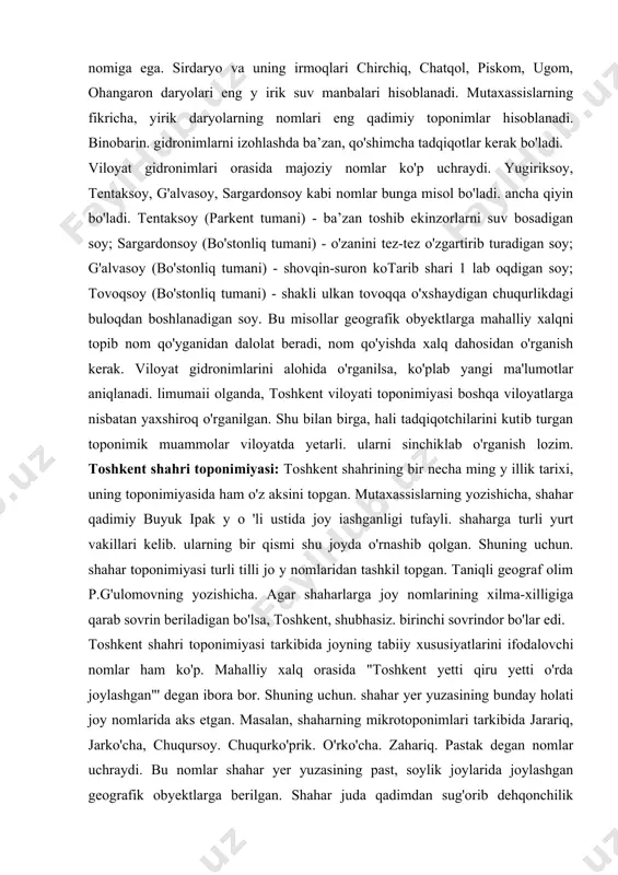 n tog'larining tarmoqlari - chatqol, qurama, piskom va ugom tog'lari egallagan. tyannshan nomi xitoy tiliga tegishli, uni olimlar tomonidan ilmiy adabiyotlarga kiritilishiga ikki asr bo'ldi. mutaxassislarning fikricha, bu tog'larning turkiy nomi tangritog' bo'lgan. tiyonshon xitoy tilida '‘osmon tog'lari” , tangri so'zida ham "buyuk. yuksak" kabi ma'no mujassam. toshkent viloyati oronimiyasi tarkibida chim (chimyon), tepa (saritepa), tosh (uchtosh). tov (bukirtov), tog' (boboitog-), bel (qorabel) kabi indikator terminlar ko'p uchraydi. oronimlar tarkibida majoziy (metaforik) nomlar ham bor va ularga, tuyatosh, oynatosh, egartosh kabi nomlar misol bo'ladi. oronimlarning ko'pchiligi hamma uchun tushunarli turkiy nomlardir. viloyat hududida bir necha yuz katta-kichik suv obyektlari mavjud va ularning har biri o'z nomiga ega. sirdaryo va uning irmoqlari chirchiq, chatqol, piskom, ugom, ohangaron daryolari eng y irik suv manbalari hisoblanadi. mutaxassislarning fikricha, yirik daryolarning nomlari eng qadimiy toponimlar hisoblanadi. binobarin. gidronimlarni izohlashda ba’zan, qo'shimcha tadqiqotlar kerak bo'ladi. viloyat gidronimlari orasida majoziy nomlar ko'p uchraydi. yugiriksoy, tentaksoy, g'alvasoy, …