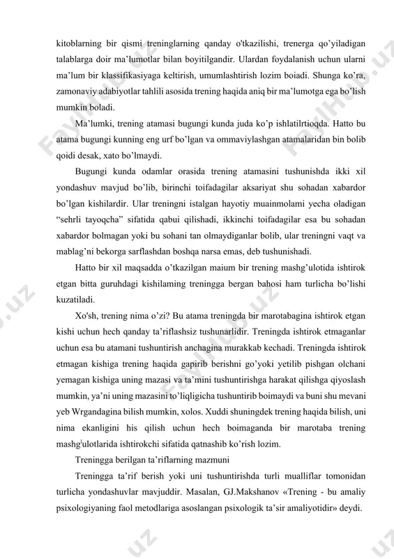 treninglar orqali amalga oshirilishi ko’pchilik tomomdan tan olinadi. shulami hisobga olgan holda, trening tushunchasini o’qitish, rivojlunish kabi tushunchalar bilan uzviy bog’liq ekanligini ta’kidlash mumkin. shunday ekan, trening o’qitishning bir usuli sifatida rasmiy ta’limning o’rnini bosish uchun enias, balki uni to’ldirish uchun xizmat qiladi. agar treningni mashq sifatida tushunilsa, u holda ta’limiy faollikning shakllaridan biri hisoblanadi va ta’lim dasturiga kirib boradi. aynan shu ma’noda u oliy ta’limdan keyingi ta’limning turli tizimlarida ham keng qo’llaniladi. ammo sof psixologik ma’noda psixologik treninglar yuzasidan ish olib borgan mutaxassislaming fikrlari boshqacharoq bo’lib, ularning aksuriyali trening mashg’ulotlari o’yin va mashqlar orqali amalga oshirilishigu huiuda trening jarayonida ko’nikma, malakalar hosil qilinishiga e’tibor qaratganlar. jumladan, i.vachkovning fikriga ko’ra, “shaxsni barkamollashtiruvchi treninglar - bu psixologik ta’siming ma’lum bir yo’nalishi botib, guruhiy ishning faol usullarini qodlash asosida o’tkaziladi”. devid li esa: “trening tushunchasining mohiyatini “guruhiy treninglar - ikki yoki undan ortiq kishilar ishtirok etadigan va ishtirokchilarda bilim, ko’nikma va malakalar …