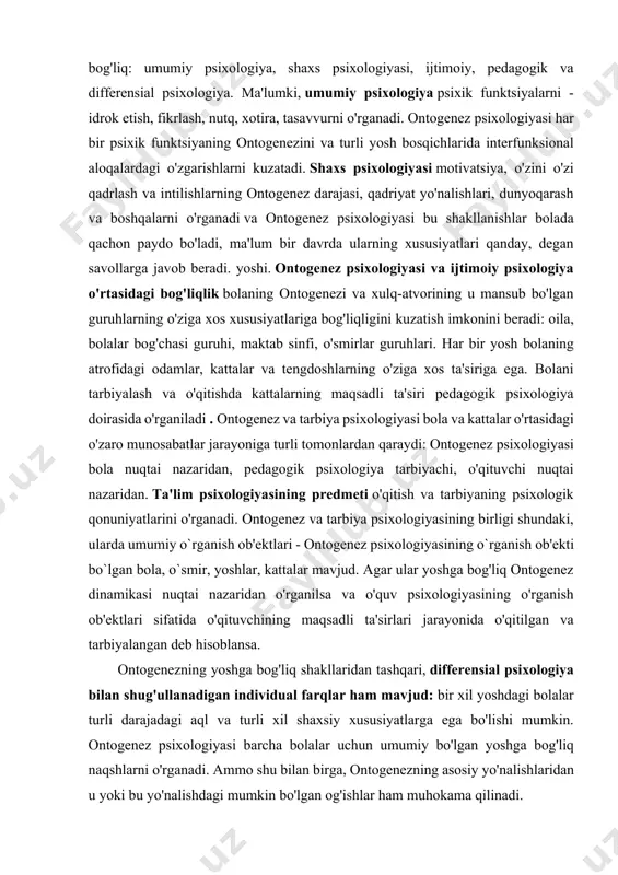 adigan individual farqlar ham mavjud: bir xil yoshdagi bolalar turli darajadagi aql va turli xil shaxsiy xususiyatlarga ega bo'lishi mumkin. ontogenez psixologiyasi barcha bolalar uchun umumiy bo'lgan yoshga bog'liq naqshlarni o'rganadi. ammo shu bilan birga, ontogenezning asosiy yo'nalishlaridan u yoki bu yo'nalishdagi mumkin bo'lgan og'ishlar ham muhokama qilinadi. rivojlanish psixologiyasi ontogenez psixologiyasi bilan chambarchas bog'liq. ontogenez psixologiyasi - bu turli yoshdagi odamlarning psixologik xususiyatlariga qaratilgan bilim sohasi. ontogenez psixologiyasi asosan inson psixologiyasining yoshga bog'liq o'zgarishi qonuniyatlari haqida ma'lumotni o'z ichiga olgan bilim sohasidir. ontogenez psixologiyasini ontogenezdan tashqarida o'zgarmas narsa sifatida tasavvur qilib bo'lmaydi. xuddi shu tarzda, ontogenezni yoshga bog'liq xususiyatlarni ta'kidlamasdan tasavvur qilib bo'lmaydi. ontogenez psixologiyasi yoki yoshga bog'liq ontogenez psixologiyasi insonning bir yoshdan ikkinchi yoshga o'tish davridagi aqliy ontogenezining asosiy xususiyatlarini, shu jumladan batafsil, har tomonlama, ilmiy faktlar va tegishli nazariyalar shaklida o'rganish va taqdim etish bilan shug'ullanadi. turli yosh guruhlariga mansub odamlarning mazmunli psixologik xususiyatlari. ontogenez psixologiyasi insonning …
