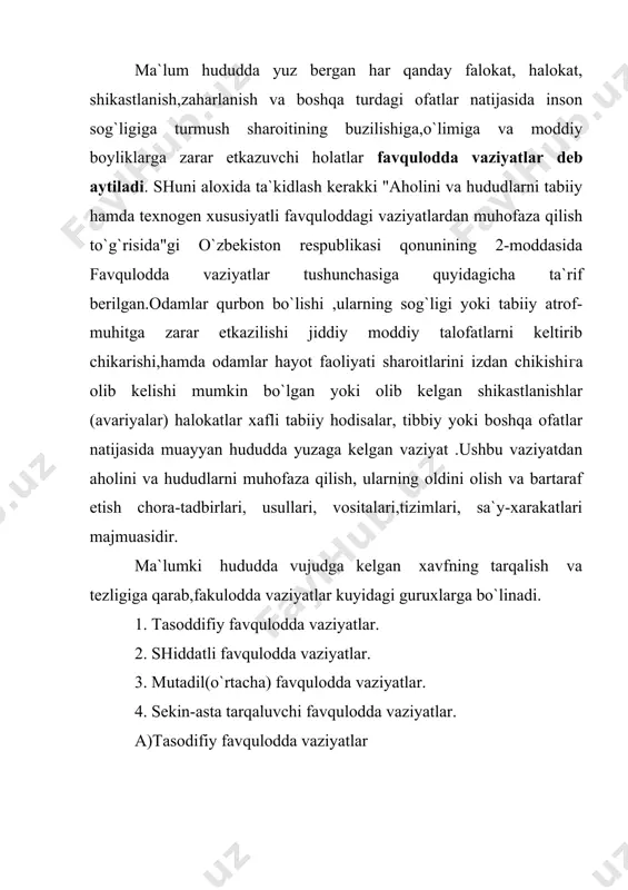 ng`inlar, vulkonlarning otilib chikishi, axlatxonalargа chiqarib tashlangan radioaktiv moddalar ta`sirida zararlanish hodisalari kiradi. g).sekin -asta tarqaluvchi favqulodda vaziyatlar. -bu guruxga qurg`oqchilik hodisalari, epidemiyalarning tarqalishi, suv va tuproqning kimyoviy moddalar bilan ifloslanishi va boshqa hodisalar kiradi. -ma`lumki,paydo bo`lgan har qanday favqulodda vaziyat natijasida fojiali hodisalar va moddiy zararlar bo`ladi. favqulodda vaziyatlarni tasniflashda ular albatta inobatga olinadi. darhaqiqat, favqulodda vazyatlarni tasniflashda shikastlanishlarning soni , ko`rilgan moddiy zararlar va xavfning tarqalish miqyosi inobatga olinadi. bunda favqulodda vaziyatlar 4 ta guruxga bo`linadi. 1. lokal favqulodda vaziyatlar. 2. maxalliy favqulodda vaziyatlar. 3. respublika(yoki milliy) favqulodda vaziyatlar. 4. transchegaraviy(yoki umumbashariy,global) favqulodda vaziyatlar. 1.l okal favqulodda vaziyatlar. -lokal favqulodda vaziyat-biror ob`ekt (dex,fabrika, zavod,ish joyi, va xdkoza.) ga taalluqli bo`lib ,uning mikyosi o`sha ob`ktning hudidi bilan chegaralanadi. agar favqulodda vaziyat tufayli 10 tadan ortiq bo`lmagan odamlar jabirlangan bo`lsa yoki 100 tadan ortik bo`lmagan odamlarning xayot faoliyati sharoitlari buzilgan bo`lsa, yoki moddiy zarar favqulodda vaziyat paydo bo`lgan kunda eng …