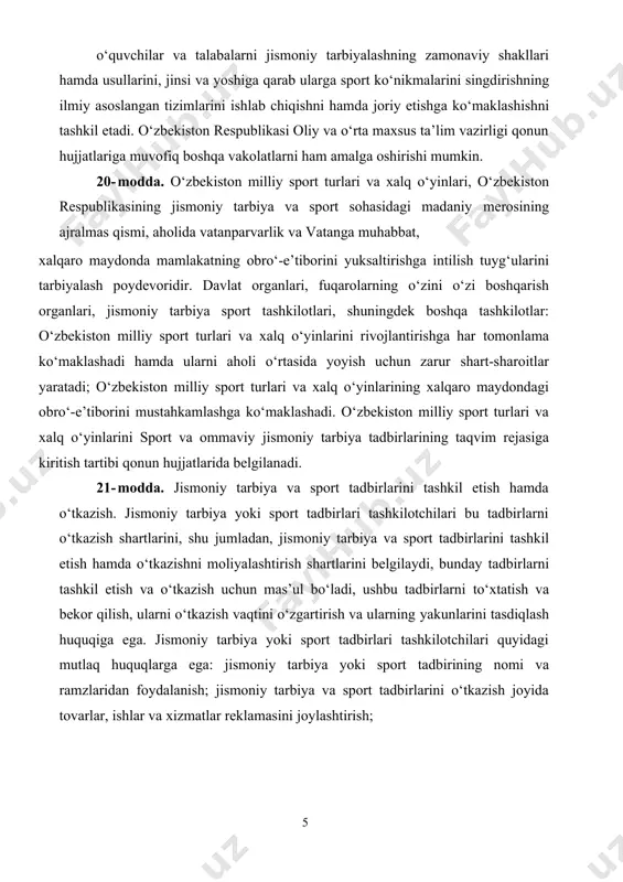 . 20- modda. o‘zbekiston milliy sport turlari va xalq o‘yinlari, o‘zbekiston respublikasining jismoniy tarbiya va sport sohasidagi madaniy merosining ajralmas qismi, aholida vatanparvarlik va vatanga muhabbat, xalqaro maydonda mamlakatning obro‘-e’tiborini yuksaltirishga intilish tuyg‘ularini tarbiyalash poydevoridir. davlat organlari, fuqarolarning o‘zini o‘zi boshqarish organlari, jismoniy tarbiya sport tashkilotlari, shuningdek boshqa tashkilotlar: o‘zbekiston milliy sport turlari va xalq o‘yinlarini rivojlantirishga har tomonlama ko‘maklashadi hamda ularni aholi o‘rtasida yoyish uchun zarur shart-sharoitlar yaratadi; o‘zbekiston milliy sport turlari va xalq o‘yinlarining xalqaro maydondagi obro‘-e’tiborini mustahkamlashga ko‘maklashadi. o‘zbekiston milliy sport turlari va xalq o‘yinlarini sport va ommaviy jismoniy tarbiya tadbirlarining taqvim rejasiga kiritish tartibi qonun hujjatlarida belgilanadi. 21- modda. jismoniy tarbiya va sport tadbirlarini tashkil etish hamda o‘tkazish. jismoniy tarbiya yoki sport tadbirlari tashkilotchilari bu tadbirlarni o‘tkazish shartlarini, shu jumladan, jismoniy tarbiya va sport tadbirlarini tashkil etish hamda o‘tkazishni moliyalashtirish shartlarini belgilaydi, bunday tadbirlarni tashkil etish va o‘tkazish uchun mas’ul bo‘ladi, ushbu tadbirlarni to‘xtatish va bekor …