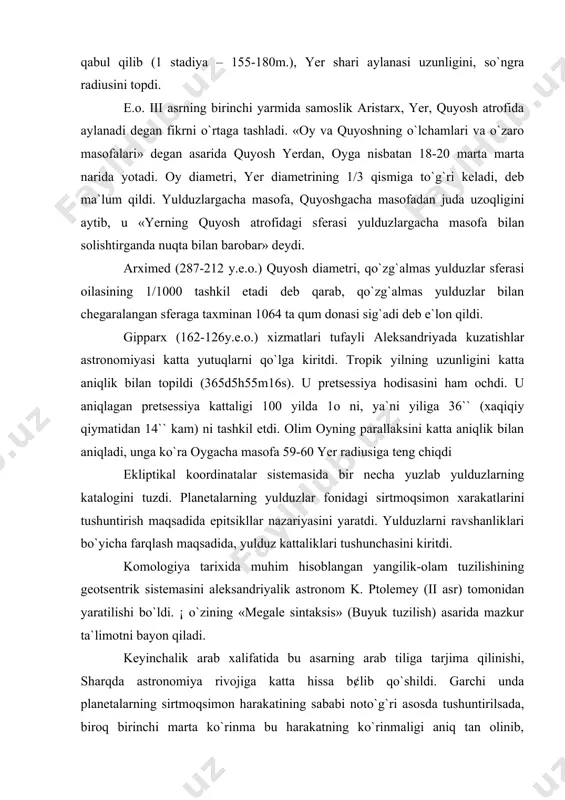 r radiusiga teng chiqdi ekliptikal koordinatalar sistemasida bir necha yuzlab yulduzlarning katalogini tuzdi. planetalarning yulduzlar fonidagi sirtmoqsimon xarakatlarini tushuntirish maqsadida epitsikllar nazariyasini yaratdi. yulduzlarni ravshanliklari bo`yicha farqlash maqsadida, yulduz kattaliklari tushunchasini kiritdi. komologiya tarixida muhim hisoblangan yangilik-olam tuzilishining geotsentrik sistemasini aleksandriyalik astronom k. ptolemey (ii asr) tomonidan yaratilishi bo`ldi. ¡ o`zining «megale sintaksis» (buyuk tuzilish) asarida mazkur ta`limotni bayon qiladi. keyinchalik arab xalifatida bu asarning arab tiliga tarjima qilinishi, sharqda astronomiya rivojiga katta hissa b¢lib qo`shildi. garchi unda planetalarning sirtmoqsimon harakatining sababi noto`g`ri asosda tushuntirilsada, biroq birinchi marta ko`rinma bu harakatning ko`rinmaligi aniq tan olinib, haqiqatda qanday ekanligini qidirish yo`lidagi dadil qadam edi. aynan shunisi bilan ptolemey kosmologiyasi alohida ahamiyat kasb etadi. adabiyotlar: 1. a.pannekuk, istroiya astronomii, m., "nauka" 1966. 2. g.matviyevskaya, b.rozenfeld, matematiki i astronomi musulmanskogo srednevekovya i ix trudi (viii-xvii vv), i-iii t., m., "nauka" 1983. 3. p.g.bulgakov, jizn i trudi beruni, t., "fan" 1972. 4. g.mamedbeyli, nasriddin …