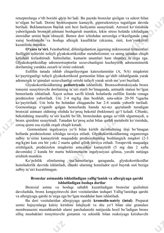 a shishi kamayadi. glyukokortikoidlar keng doirada ta’sir qilishi tufayli ularni bronxial astmaning har xil ko‘rinishlari va bosqichlarida qo‘llash mumkin. glyukokortikoidlarning ta’sir mexanizmi quyidagilardan iborat: 1. prostaglandin va boshqa yallig‘lanish mediatorlari hosil bo‘lishi va ajralib chiqishini falajlaydi. 2. samf miqdorini va faolligini oshirishi tufayli katexolaminlarning bronxga ta’sirini kuchaytiradi. 3. sgmf miqdorini kamaytirib, bronxlarga xolinergik innervatsiyani susaytiradi. 4. silliq muskullarga to‘g‘ridan-to‘g‘ri ta’sir etadi va ularni bo‘shashtiradi. glyukokoptikoidlap qonda bog‘langan (transkortin bilan) va bog‘lanmagan holda bo‘ladi. boglanmagani faol, bog‘langani esa "depo" (zaxira) holida bo‘ladi. bog‘lanmagan glyukokortikoidlar jigarda glyukuronidlar va sulfatlar hosil qilib siydik orqali chiqib ketadi. glyukokortikoidlarning ta’sir kuchi, vaqti va salbiy ta’sirlarini, kelib chiqishi, yuborilgan miqdori, yuborish tartibiga bog‘liq bo‘ladi. glyukokortikoidlarni ichish, teri, shilliq pardalarga surtish, muskulga va venaga yuborish mumkin. glyukokortikoidlar me’da-ichakda yaxshi so‘riladi, barcha glyukokortikoidlarning tabletkadagi miqdori bir-biriga teng. nafas yo‘llari orqali yuborilganda deksazon va beklametazon alveolalar yuzidan so‘rilib, umumiy ta’siri yuzaga keladi. shuning uchun uni ichishga buyurgan ma’qul. glyukokortikoidlarni …
