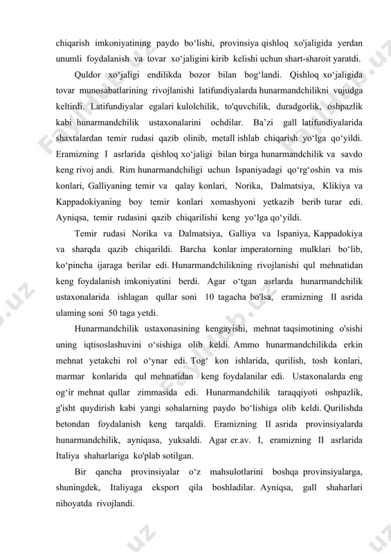 g'isht quydirish kabi yangi sohalarning paydo bo‘lishiga olib keldi. qurilishda betondan foydalanish keng tarqaldi. eramizning ii asrida provinsiyalarda hunarmandchilik, ayniqasa, yuksaldi. agar er.av. i, eramizning ii asrlarida italiya shaharlariga ko'plab sotilgan. bir qancha provinsiyalar o‘z mahsulotlarini boshqa provinsiyalarga, shuningdek, italiyaga eksport qila boshladilar. ayniqsa, gall shaharlari nihoyatda rivojlandi. gall hunarmandlarining kanop gazlamalari, jun yoping'ichlar va kulolchilik mahsulotlari g'arbiy provinsiyalar va italiyada keng tarqaldi. suriya shaharlari esa zarbof gazlamalar, zargarlik buyumlari, rangli shisha va gazlamalami ishlab chiqaradigan asosiy markazlarga aylandilar. eramizning ii asrida hunarmandchilik markazlari yarim oroldan shimoliy italiyaga ko‘chdi. puteola, kapuya, arretsiya kabi an’naviy hunarmandchilik markazlari tushkunlikka uchradi. ularning o‘rniga gall provinsiyalariga norika va dalmatsiyaning temir konlariga yaqin milan, akvileya va boshqa hunarmandchilik markazlari vujudga keldi. ayniqsa, akvileya shahri metall buyumlar va qurol-yarog‘, shisha, zargarlik buyumlari, cherepitsa ishlab chiqaradigan yirik hunarmandchilik markaziga aylandi.eramizning i—ii asrlarida barcha provinsiyalarda savdo aloqalari keng rivojlandi. italiya savdogarlari ispaniya, suriya, dakiya, misr, mavritaniya va britaniyaga …