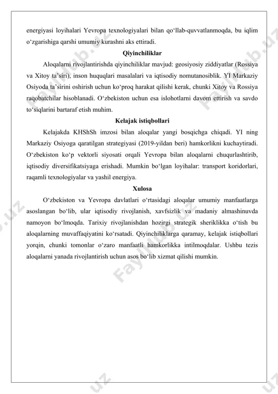i energiya va yashil o‘tish sohalarda hamkorlik kuchaymoqda. yi tomonidan qo‘llab-quvvatlanadigan loyihalar suv resurslarini boshqarish va kritik xom ashyo zanjirlarini barqaror rivojlantirishga qaratilgan. o‘zbekistonning quyosh va shamol energiyasi loyihalari yevropa texnologiyalari bilan qo‘llab-quvvatlanmoqda, bu iqlim o‘zgarishiga qarshi umumiy kurashni aks ettiradi. qiyinchiliklar aloqalarni rivojlantirishda qiyinchiliklar mavjud: geosiyosiy ziddiyatlar (rossiya va xitoy ta’siri), inson huquqlari masalalari va iqtisodiy nomutanosiblik. yi markaziy osiyoda ta’sirini oshirish uchun ko‘proq harakat qilishi kerak, chunki xitoy va rossiya raqobatchilar hisoblanadi. o‘zbekiston uchun esa islohotlarni davom ettirish va savdo to‘siqlarini bartaraf etish muhim. kelajak istiqbollari kelajakda khshsh imzosi bilan aloqalar yangi bosqichga chiqadi. yi ning markaziy osiyoga qaratilgan strategiyasi (2019-yildan beri) hamkorlikni kuchaytiradi. o‘zbekiston ko‘p vektorli siyosati orqali yevropa bilan aloqalarni chuqurlashtirib, iqtisodiy diversifikatsiyaga erishadi. mumkin bo‘lgan loyihalar: transport koridorlari, raqamli texnologiyalar va yashil energiya. xulosa o‘zbekiston va yevropa davlatlari o‘rtasidagi aloqalar umumiy manfaatlarga asoslangan bo‘lib, ular iqtisodiy rivojlanish, xavfsizlik va madaniy almashinuvda namoyon bo‘lmoqda. tarixiy rivojlanishdan …