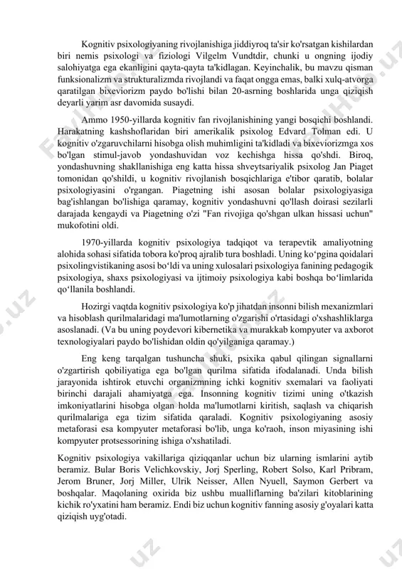 aqlash joyi miya ekanligiga ishongan. tafsilotlarga kirmasdan, shuni aytishimiz mumkinki, odamlar kognitiv psixologiya ilmiy yo'nalishga aylanganidan yuzlab yillar oldin ong muammosiga katta qiziqish bildirgan. kognitiv fanning rivojlanishida immanuil kant, devid yum va rene dekart kabi mashhur faylasuflarning xizmatlari katta. shunday qilib, dekartning ruhiy tuzilish nazariyasi oxir-oqibat psixikani o‘rganish usuliga aylandi. yum ijodi g'oyalar assotsiatsiyasi qonuniyatlarini o'rnatishga va psixik jarayonlarni tasniflashga yordam berdi. kantning ta'kidlashicha, sabab - bu tuzilma, tajriba esa bu tuzilmani to'ldiradigan faktlardir. lekin, albatta, kognitiv psixologiyaning rivojlanishi uchun faqat shu odamlarga minnatdorchilik bildirish kerak, deb ishonish noto'g'ri. bunda boshqa soha olimlarining faoliyati ham katta rol o‘ynadi. kognitiv psixologiyaning rivojlanishiga jiddiyroq ta'sir ko'rsatgan kishilardan biri nemis psixologi va fiziologi vilgelm vundtdir, chunki u ongning ijodiy salohiyatga ega ekanligini qayta-qayta ta'kidlagan. keyinchalik, bu mavzu qisman funksionalizm va strukturalizmda rivojlandi va faqat ongga emas, balki xulq-atvorga qaratilgan bixeviorizm paydo bo'lishi bilan 20-asrning boshlarida unga qiziqish deyarli yarim asr davomida susaydi. ammo …