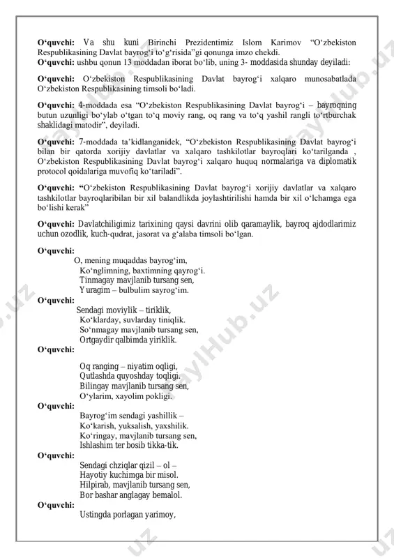 t bayrog‘i xalqaro munosabatlada o‘zbekiston respublikasining timsoli bo‘ladi. o‘quvchi: 4-moddada esa “o‘zbekiston respublikasining davlat bayrog‘i – bayroqning butun uzunligi bo‘ylab o‘tgan to‘q moviy rang, oq rang va to‘q yashil rangli to‘rtburchak shaklidagi matodir”, deyiladi. o‘quvchi: 7-moddada ta’kidlanganidek, “o‘zbekiston respublikasining davlat bayrog‘i bilan bir qatorda xorijiy davlatlar va xalqaro tashkilotlar bayroqlari ko‘tarilganda , o‘zbekiston respublikasining davlat bayrog‘i xalqaro huquq normalariga va diplomatik protocol qoidalariga muvofiq ko‘tariladi”. o‘quvchi: “o‘zbekiston respublikasining davlat bayrog‘i xorijiy davlatlar va xalqaro tashkilotlar bayroqlaribilan bir xil balandlikda joylashtirilishi hamda bir xil o‘lchamga ega bo‘lishi kerak” o‘quvchi: davlatchiligimiz tarixining qaysi davrini olib qaramaylik, bayroq ajdodlarimiz uchun ozodlik, kuch-qudrat, jasorat va g‘alaba timsoli bo‘lgan. o‘quvchi: o, mening muqaddas bayrog‘im, ko‘nglimning, baxtimning qayrog‘i. tinmagay mavjlanib tursang sen, yuragim – bulbulim sayrog‘im. o‘quvchi: sendagi moviylik – tiriklik, ko‘klarday, suvlarday tiniqlik. so‘nmagay mavjlanib tursang sen, ortgaydir qalbimda yiriklik. o‘quvchi: oq ranging – niyatim oqligi, qutlashda quyoshday toqligi. bilingay mavjlanib tursang sen, o‘ylarim, xayolim …