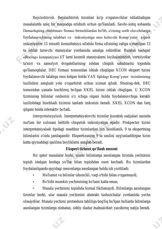 ib, o'zining sotib oluvchilariga foydalanuvchining talablari va imkoniyatiga mos keluvchi komp’yuter topish imkoniyatini 15 minutli konsultatsiya sifatida firma ofisining zaliga o'rnatilgan 13 ta ishlab turuvchi stansiyalar yordamida amalga oshirdilar. bundan tashqari «boeing» kompaniyasi et larni kosmik stansiyalarni loyihalashtirish, vertolyotlar ta'miri va samolyot dvigatellarining ishdan chiqish sabablarini topishda qo'llamoqdalar. dec firmasi tomonidan ishlab chiqilgan xcon ekspert tizimi foydalanuvchi talabiga mos kelgan holda vax tipidagi komp’yuter tizimlarining tuzilishini aniqlash yoki o'zgartirish uchun xizmat qiladi. shuning-dek, dec tomonidan yanada kuchliroq bo'lgan xkel tizimi ishlab chiqilgan. u xcon tizimining bilimlar omborini o'z ichiga olgani holda foydalanuvchiga kerakli tuzilishdagi hisoblash tizimini tanlash imkonini beradi. xkel xcon dan farq qilgani holda interaktiv bo'ladi. interpretatsiyalash. interpretatsiyalovchi tizimlar kuzatish natijalari asosida ma'lum bir xulosani keltirib chiqarish imkoniyatiga egadir. prokpector tizimi interpretatsiyalash tipidagi mashhur tizimlardan biri hisoblanib, 9 ta ekspertning bilimlarini o'zida jamlagandir. ekspertizaning 9 ta usulini uyg'unlashtirgan tizim katta qiymatdagi qazilma boyliklarni aniqlab beradi. ekspert tizimni qo'llash mezoni …
