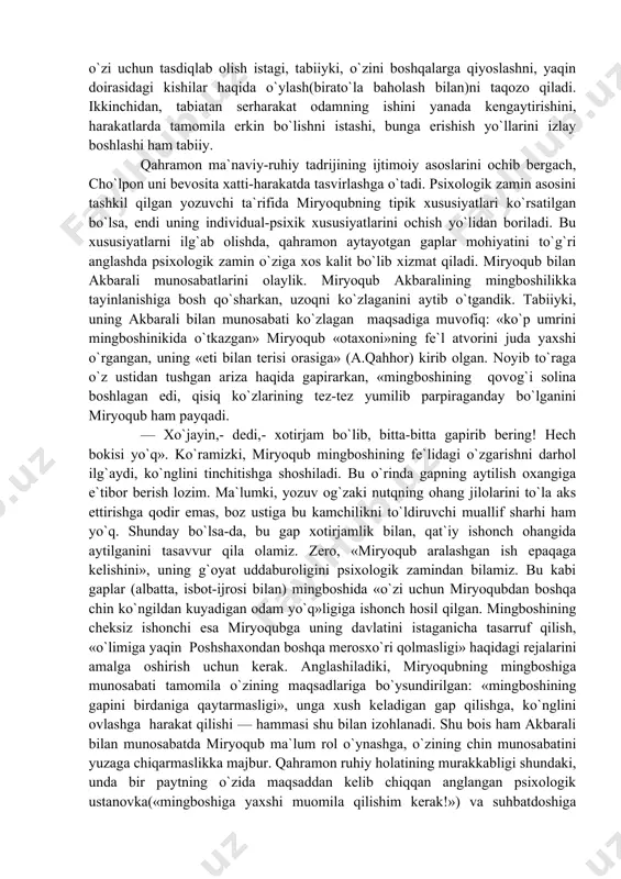 harakat imkoniyatini cheklay boshlaydi. ma`lumki, tashqi sabablar (bu yerda tadbirkorlik uchun sharoit) shaxsning ichki imkoniyatlari bian aloqadagina harakatga keladi va natija beradi. miryoqubda o`sha imkoniyatlar ortig`i bilan bor: u — uddaburo odam, zamona zaylini, mavjud sharoitda qanday harakat qilinsa yaxshi natija chiqishini tez ilg`ay biladi. yozuvchi bergan ta`rifda uning chinakam burjua ishbilarmoniga xos xususiyatlari bo`rtib ko`rinadi. miryoqubdagi «kerakli odam»lar bilan muomala qila bilish, oz sarf bilan ko`p foyda olishga intilish, boshlayotgan ishining oxir-oqbatini har jihatdan puxta o`ylash kabi sifatlar haqida yuqorida yuritgan mulohazalarimiz tasavvur bera oladi. bularga qo`shimcha o`laroq, miryoqub juda serg`ayrat, jonsarak odam: «miryoqub akaning yurishi ko`p! u, aksari, piyoda yuradi, yurganda ham negadir shoshilib yuradi. «assalomu alaykum» deb dona-dona qilib salom bersangiz, shoshilganidan bo`lsa kerak, «vass...» debgna qo`yadi». qahramonga xos harakat tarzini qayd qilish bilan adib uning ichki xususiyatlari haqida tasavvurimizni kengaytiradi. miryoqub yurgan yo`lida ish haqida o`ylab, hisob-kitob, xomcho`t qilib yuradi — qilayotgan ishi uning uchun hayoti …