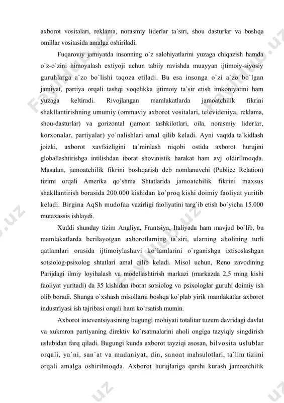 kishi faoliyat yuritadi) da 35 kishidan iborat sotsiolog va psixologlar guruhi doimiy ish olib boradi. shunga o`xshash misollarni boshqa ko`plab yirik mamlakatlar axborot industriyasi ish tajribasi orqali ham ko`rsatish mumin. axborot inteventsiyasining bugungi mohiyati totalitar tuzum davridagi davlat va xukmron partiyaning direktiv ko`rsatmalarini aholi ongiga tazyiqiy singdirish uslubidan farq qiladi. bugungi kunda axborot tayziqi asosan, bilvosita uslublar orqali, ya`ni, san`at va madaniyat, din, sanoat mahsulotlari, ta`lim tizimi orqali amalga oshirilmoqda. axborot hurujlariga qarshi kurash jamoatchilik fikri sotsiologiyasi fanini rivojlantirishni taqozo etadi. o`zbekistonda istiqlol yillarining ilk davrlaridanoq jamoatchilik fikrini o`rganish va ana shu real extiyojlar asosida xalqning ma`naviy sarchashmalari bulokini ochish, o`zligini namoyon etish imkoniyatlarini tiklash borasida muhim qadamlar qo`yildi. birinchidan, ana shu ijtimoiy jarayonni ham nazariy ham amaliy o`rganishga mutasaddi bo`lgan sotsiologiya soxasining ilmiy-pedagogik asoslari tarkib toptirildi. o`nlab o`quv-uslubiy adabiyotlar, manografiyalar, ilmiy to`plamlar nashrdan chiqazildi. ikkinchidan, sotsiologiya fanining ilmiy-nazariy potentsiali tarkib toptirildi. hozirgi paytda respublikamizda 3 ta sotsiologiya fanlari doktori …