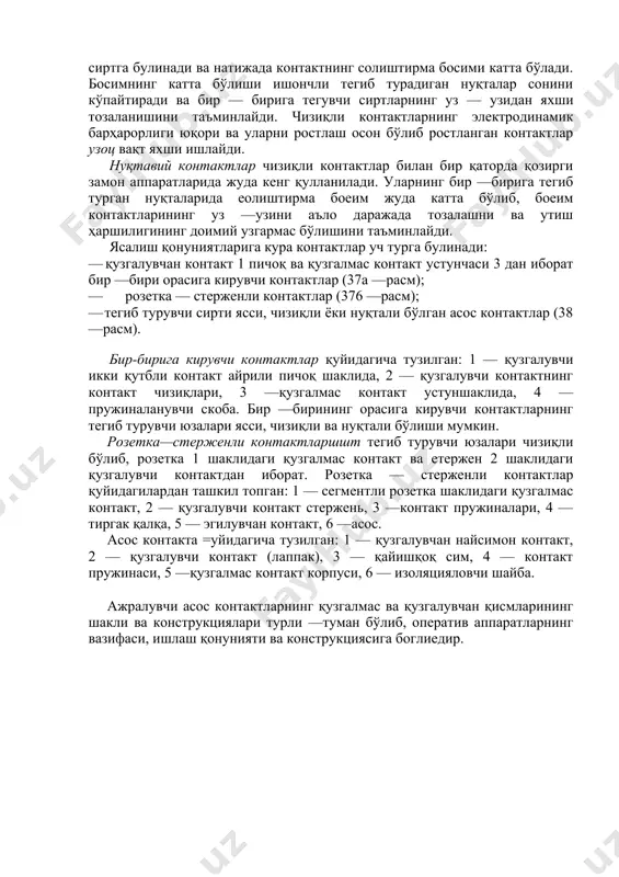 да қолмайди. бундан ташҳари, аппарат уланаётган занжир да қисқа туташув бўлганда ҳам аппаратнинг контактлари эриб, ёпишиб қолмаслиги ва бузилмаслиги керак. шунинг учун ҳам аппаратни жуда тез улаш керак; бунда қузгалувчи контакт қузгалмас контактга урилганда улар титрамаслиги ва бир — биридан сакраб кетмаслиги учун контактлар титрашларга йўл қуйиладиган пружиналар билан жиқозланган бўлади. акс қолда контактни эритувчи ва ёпиштириб қуядиган қисқа муддатли ёйлар ҳосил бўлиши мумкин. ажралувчи контактларнинг турли —туман хиллари бир — бирига тегиш қонунияти ва ясалиш шаклига қараб фарқ қилинади. бир —бирига тегиш қонуниятига кура контактлар уч хил бўлади: · кенг сиртлари тегиб турувчи ясси контаклар (36а —расм,); · фақат тор сиртлари билангина тегиб турувчи чизиқ контактлари (366 —расм,) · бир ёки бир неча нуқталари билан тегиб турувчи нуқтавий контактлар (36в —расм,). ясси коктактларнинг бир қанча муқим камчиликлари бор: тегиб туриш нуқталарининг кам ва ўзгарувчан бўлиши ва уз — уздан ёмон тозаланиши туфайли утиш ҳаршиликлари ўзгарувчанлиги, электродинамик барҳарорлик камлиги ва …
