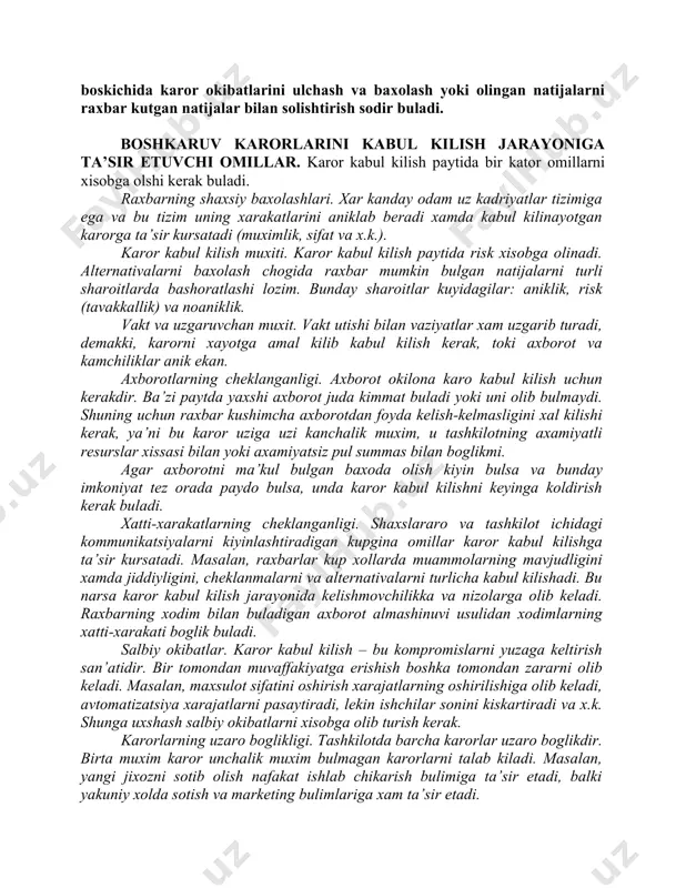 erak. 5. alternativani tanlash. raxbar ancha ijobiy okibatlarga olib keladigan alternativani tanlaydi. karorni amalga oshirish xamda teskari aloka. muammolarni yechish jarayoni alternativani tanlash bilan tugallanmaydi (6.1 rasm). muammoni yechish uchun yoki mavjud imkoniyatdan foyda olish uchun karor amalga oshirilishi kerak. karorni amalga oshirish samaradorligi darajasi kutariladi, agarda karor taallukli bulgan shaxs tomonidan tan olinsa. teskari aloka boskichida karor okibatlarini ulchash va baxolash yoki olingan natijalarni raxbar kutgan natijalar bilan solishtirish sodir buladi. boshkaruv karorlarini kabul kilish jarayoniga ta’sir etuvchi omillar. karor kabul kilish paytida bir kator omillarni xisobga olshi kerak buladi. raxbarning shaxsiy baxolashlari. xar kanday odam uz kadriyatlar tizimiga ega va bu tizim uning xarakatlarini aniklab beradi xamda kabul kilinayotgan karorga ta’sir kursatadi (muximlik, sifat va x.k.). karor kabul kilish muxiti. karor kabul kilish paytida risk xisobga olinadi. alternativalarni baxolash chogida raxbar mumkin bulgan natijalarni turli sharoitlarda bashoratlashi lozim. bunday sharoitlar kuyidagilar: aniklik, risk (tavakkallik) va noaniklik. vakt va …