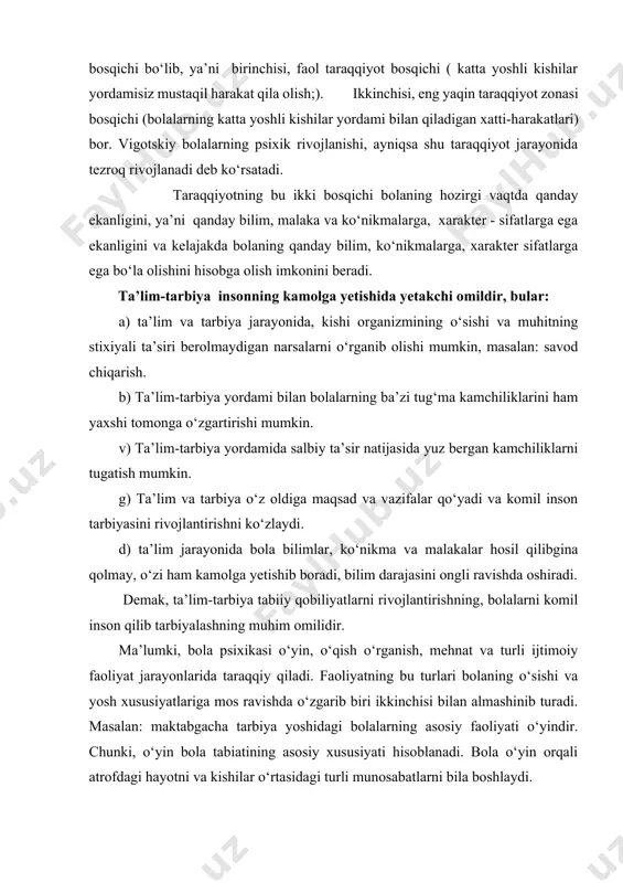 ishi va yosh xususiyatlariga mos ravishda o‘zgarib biri ikkinchisi bilan almashinib turadi. masalan: maktabgacha tarbiya yoshidagi bolalarning asosiy faoliyati o‘yindir. chunki, o‘yin bola tabiatining asosiy xususiyati hisoblanadi. bola o‘yin orqali atrofdagi hayotni va kishilar o‘rtasidagi turli munosabatlarni bila boshlaydi. bolaning ulg‘ayishi bilan uning o‘yin faoliyati o‘qish faoliyati bilan almasha boshlaydi. lekin maktabgacha tarbiya yoshidagi bolalarning o‘qisho‘rganishi hali-hali tizimli xarakterda bo‘lmaydi, balki o‘qish faqat maktabdagi faoliyatning asosiy turiga aylanadi. o‘qish faoliyati bolani shaxsiy sifatlarini tarkib toptirishda, malaka, odat, ko‘nikma, bilimlar hosil qilishda katta rol o‘ynaydi. lekin bola shaxsining tarkib topishiga o‘yin, o‘qish va o‘rganish qancha ta’sir qilmasin, kishi shaxsi mehnatda takomillashadi va to‘la- to‘kis tarkib topadi. umuman bolalar psixologiyasi taraqqiyot omillarini har tomonlama hisobga oladi va tarbiyani taraqqiyotning qudratli omili deb hisoblaydi. bola shaxsini rivojlanishida jamoaning roli ahamiyatlidir. chunki bolalar jamoada, jamoa ta’sirida madaniy va axloqiy jihatdan, shuningdek psixologik jihatdan tarbiyalanadilar. bunda bolalarda bir - biriga mexribonlik, o‘zaro yordam, faqat o‘zi …
