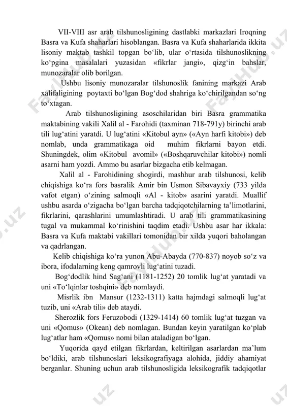 , ular o‘rtasida tilshunoslikning ko‘pgina masalalari yuzasidan «fikrlar jangi», qizg‘in bahslar, munozaralar olib borilgan. ushbu lisoniy munozaralar tilshunoslik fanining markazi arab xalifaligining poytaxti bo‘lgan bog‘dod shahriga ko‘chirilgandan so‘ng to‘xtagan. arab tilshunosligining asoschilaridan biri basra grammatika maktabining vakili xalil al - farohidi (taxminan 718-791y) birinchi arab tili lug‘atini yaratdi. u lug‘atini «kitobul ayn» («ayn harfi kitobi») deb nomlab, unda grammatikaga oid muhim fikrlarni bayon etdi. shuningdek, olim «kitobul avomil» («boshqaruvchilar kitobi») nomli asarni ham yozdi. ammo bu asarlar bizgacha etib kelmagan. xalil al - farohidining shogirdi, mashhur arab tilshunosi, kelib chiqishiga ko‘ra fors basralik amir bin usmon sibavayxiy (733 yilda vafot etgan) o‘zining salmoqli «al - kitob» asarini yaratdi. muallif ushbu asarda o‘zigacha bo‘lgan barcha tadqiqotchilarning ta’limotlarini, fikrlarini, qarashlarini umumlashtiradi. u arab tili grammatikasining tugal va mukammal ko‘rinishini taqdim etadi. ushbu asar har ikkala: basra va kufa maktabi vakillari tomonidan bir xilda yuqori baholangan va qadrlangan. kelib chiqishiga ko‘ra yunon abu-abayda …