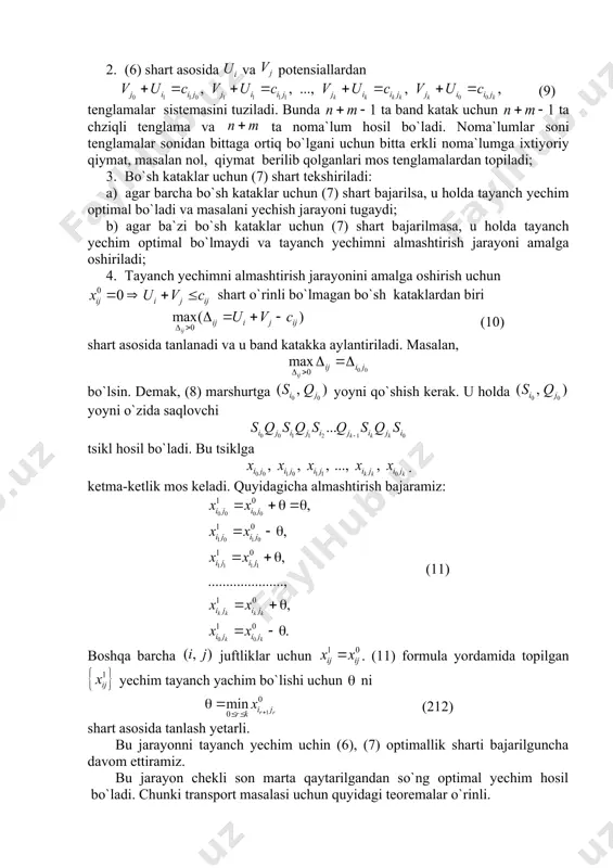 demak, (8) marshurtga yoyni qo`shish kerak. u holda yoyni o`zida saqlovchi tsikl hosil bo`ladi. bu tsiklga . ketma-ketlik mos keladi. quyidagicha almashtirish bajaramiz: (11) boshqa barcha juftliklar uchun . (11) formula yordamida topilgan yechim tayanch yachim bo`lishi uchun ni (212) shart asosida tanlash yetarli. bu jarayonni tayanch yechim uchin (6), (7) optimallik sharti bajarilguncha davom ettiramiz. bu jаrаyon chеkli sоn mаrtа qаytаrilgаndаn so`ng оptimаl yechim hоsil bo`lаdi. chunki transport masalasi uchun quyidagi teoremalar o`rinli. 3-teorema. har qanday yopiq modelli transport masalasining optimal yechimi mavjud. 4-teorema. agar barcha sonlar butun bo`lsa, u holda transport masalasining ixtiyoriy tayanch yechimi butun sonlardan iborat bo`ladi. 1-misol. quyidagi transport masalasining optimal yechimini toping. 200 200 100 100 250 100 10 7 4 1 4 250 2 7 10 6 11 200 8 5 3 2 2 300 11 8 12 16 73 yechish. boshlang`ich tayanch yehimni minimal xarajatlar usuli bilan topamiz. 0-jаdvаl 200 200 100 …