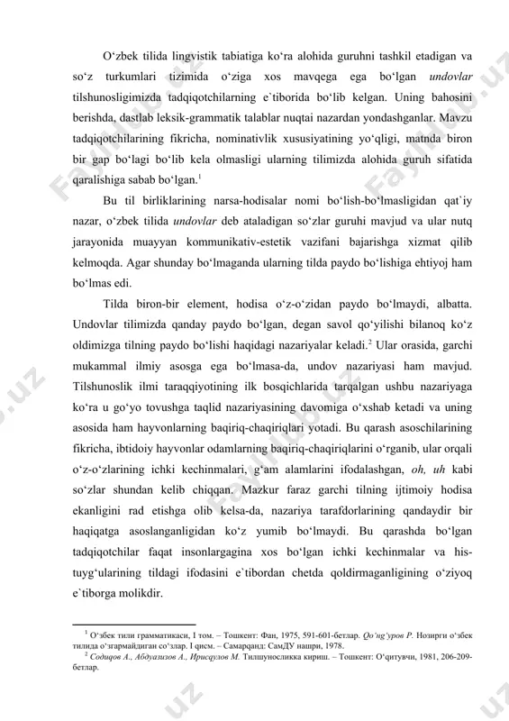 maydi. bu qarashda bo‘lgan tadqiqotchilar faqat insonlargagina xos bo‘lgan ichki kechinmalar va his-tuyg‘ularining tildagi ifodasini e`tibordan chetda qoldirmaganligining o‘ziyoq e`tiborga molikdir. kishilik jamiyatining ibtidoiy bosqichida odamlar fikr ifodasiga birmuncha kambag‘al, fikrlar ko‘pincha imo-ishoralar yoki taqlid qilingan tovushlar yordamida ifodalangan bo‘lsa, bu jamiyatning tobora takomillashuvi inson tafakkuri va dunyoni idrok qilishiga ijobiy ta`sir ko‘rsatib borgan. buni o‘zbek tilidagi undovlar evolyutsiyasida ham kuzatamiz. shuning uchun undovlarni insoniyat jamiyatining va til paydo bo‘lishining ilk bosqichidayoq kishilarning ruhiyati va his-tuyg‘ularini ifoda etuvchi alohida til birliklari sifatida vujudga kelganligini e`tirof etish to‘g‘ri bo‘ladi. o‘zbek tilidagi undovlar ham o‘zining tarixiy ildizlariga ega. ular boshqa turkumlarga nisbatan olib qaralganda ko‘pchilikni tashkil etmaydi. variantlari bilan birgalikda yuztacha bo‘lishi mumkin, xolos. agar moziyga qarab ketadigan bo‘lsak, ularning soni yanada kam bo‘lganligini kuzatamiz. mahmud koshg‘ariyning «devonu lug‘ot-it turk» asarida bor-yo‘g‘i 30ga yaqin so‘zning «undov» belgisi sifatida keltirilganligi, ularning ham ma`lum qismi taqlidiy so‘zlar ekanligi fikrimizni tasdiqlaydi. biz ularning faqat 17 …