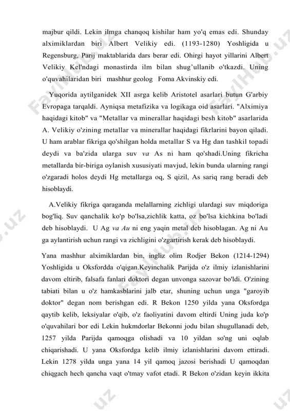 velikiy kel'ndagi monastirda ilm bilan shug’ullanib o'tkazdi. uning o'quvahilaridan biri mashhur geolog foma akvinskiy edi. yuqorida aytilganidek xii asrga kelib aristotel asarlari butun g'arbiy evropaga tarqaldi. ayniqsa metafizika va logikaga oid asarlari. "alximiya haqidagi kitob" va "metallar va minerallar haqidagi besh kitob" asarlarida a. velikiy o'zining metallar va minerallar haqidagi fikrlarini bayon qiladi. u ham arablar fikriga qo'shilgan holda metallar s va hg dan tashkil topadi deydi va ba'zida ularga suv va as ni ham qo'shadi.uning fikricha metallarda bir-biriga oylanish xususiyati mavjud, lekin bunda ularning rangi o'zgaradi holos deydi hg metallarga oq, s qizil, as sariq rang beradi deb hisoblaydi. a.velikiy fikriga qaraganda melallarning zichligi ulardagi suv miqdoriga bog'liq. suv qanchalik ko'p bo'lsa,zichlik katta, oz bo'lsa kichkina bo'ladi deb hisoblaydi. u ag va au ni eng yaqin metal deb hisoblagan. ag ni au ga aylantirish uchun rangi va zichligini o'zgartirish kerak deb hisoblaydi. yana mashhur alximiklardan bin, ingliz olim rodjer …