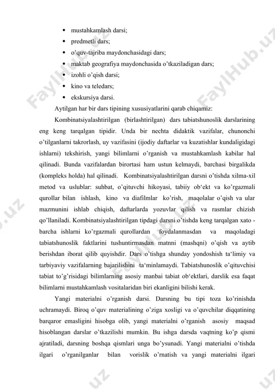 ti​ladi, darsning boshqa qismlari unga bo’ysunadi. yangi materialni o’tishda ilgari o’rganilganlar bilan vorislik o’rnatish va yangi materialni ilgari o’zlashtirilganlar sistemasiga kiritish uchun bolalarni yangi materialni qabul qilib olishga tayyorlovchi bo’lim va savollarni takrorlaydilar. bunday darsda o’rganila​digan materialni birlamchi mustahkamlash boradi. bu tipdagi dars tuzilishi shunday bo’ladi: yangi bilimlarni ongli o’zlashtirilishi uchun zarur bo’lgan materialni takrorlash va kuzatishlar kundaligi bi​lan ishlash; dars mavzusi va makxadini bildirish; yangi materialni o’rganish (kiritish suhbati, amaliy ish, o’qituvchi hikoyasi); amaliy ish mazmuni bo’yicha suhbat; o’quvchilarning mustaqil ishlashi (daftarlar, darslik qiziqarli - idrokiy material, kontur va tabiiy xaritalar, dasturlashtirilgan kartochkalar va shu kabilar bilan); o’quvchilarning o’rganilgan materialni tushunganliklarini tekshirish; dars yakunini chiqarish; uyga vazifa berish (qo’yilgan maqsadga qarab, u darsning xohlagan vaqtida berilishi mumkin). mustahkamlash darsi. bu tipdagi darsda o’quvchilarning har xil topshiriqlar va tabiatshunoslikni boshqa fanlar bilan aloqasini, shuningdek tabi​at jismlari hamda hodisalarining o’zaro boglanishini ochib beruvchi ishlar bajarishlari markaziy o’rinni egallaydi. bu darslarning tuzilishi …