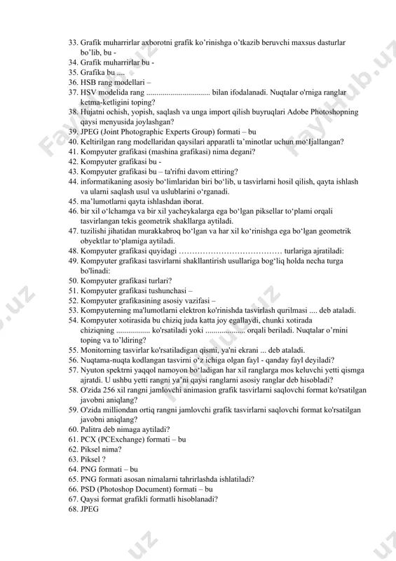 ekranning imkoniyati paramеtrik bo'lib, qanday o’lchov soni bilan bеlgilanadi? 26. faylning katta o'lchami qaysi grafikaning kamchiligidir … 27. fraktal grafika ham hisoblanuvchi grafika bo‘lib, uning vektor grafikadan farqi shundaki, ta'rifni yakunlang? 28. fraktal grafika nima uchun qo‘llaniladi? 29. fraktal grafikada badiiy kompozitsiya yaratish bu – 30. gif (graphics interchange format) formati – bu 31. grafik fayllarning formatlari berilgan javobni aniqlang? 32. grafik formatlar - bu ta'rifni to'ldiring? 33. grafik muharrirlar aхborotni grafik ko’rinishga o’tkazib beruvchi maхsus dasturlar bo’lib, bu - 34. grafik muharrirlar bu - 35. grafika bu .... 36. hsb rang modellari – 37. hsv modelida rang ................................ bilan ifodalanadi. nuqtalar o'rniga ranglar ketma-ketligini toping? 38. hujatni ochish, yopish, saqlash va unga import qilish buyruqlari adobe photoshopning qaysi menyusida joylashgan? 39. jpeg (joint photographic experts group) formati – bu 40. keltirilgan rang modellaridan qaysilari apparatli ta’minotlar uchun mo‘ijallangan? 41. kompyuter grafikasi (mashina grafikasi) nima degani? 42. kompyuter grafikasi bu …