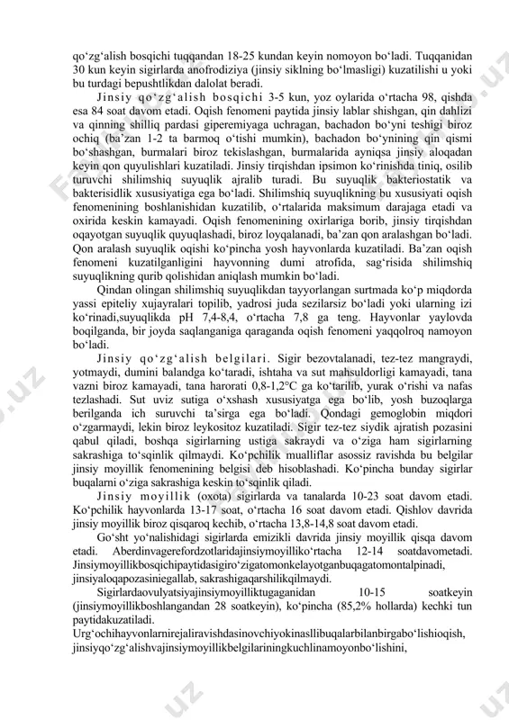 rda fenomenlarning sustlashishi, pasayishi kuzatiladi (otboy). urg‘ochi hayvon erkak hayvonga befarq bo‘lib qoladi. erkak hayvonni o‘ziga sakrashiga qo‘ymaydi. bu davrda follikula yorilgandan keyin qondagi esterogen gormonlar miqdori kamayadi, shuning uchun qo‘zg‘alish belgilari susayadi. bachadon bo‘yni yopila boshlaydi, undan shilimshiq suyuqlik ajralishi to‘xtaydi. bu davrda qindan ajralgan suyuqlikning hidi (ferramon) borligi uchun erkak hayvon sakrashi mumkin, lekin urug‘lantirish kechikkan bo‘ladi. 3. turg‘unlashish (tinchlanish) bosqichi - bunda tormozlanish davridagi belgilar ko‘zga yaqqol tashlanadi va keyingi qo‘zg‘alish bosqichi boshlanishigacha davom etadi. bunda tuxumdonning ovulyatsiya kuzatilgan joyi o‘rnida sariq tana hosil bo‘ladi. hayvon tinchlanadi, ishtahasi tiklanadi, qon va sutning tarkibi ma’romlashadi. tuxumdonlarda ham follikulalar, ham sariq tana mavjud bo‘ladi. oqibatda jinsiy siklning nisbatan tinchlik bosqichi boshlanadi. sigirlarda bu bosqich 3-4 kun davom etadi. turli hayvonlarda jinsiy siklning kechishi. quyida keltiriladigan jinsiy sikl fenomenlarining davomiyligi to‘g‘risidagi barcha ma’lumotlar hali jinsiy aloqa qilmagan hayvonlarga tegishli bo‘lib, bir necha marta jinsiy aloqada bo‘lgan hayvonlarda jinsiy moyillik bir …