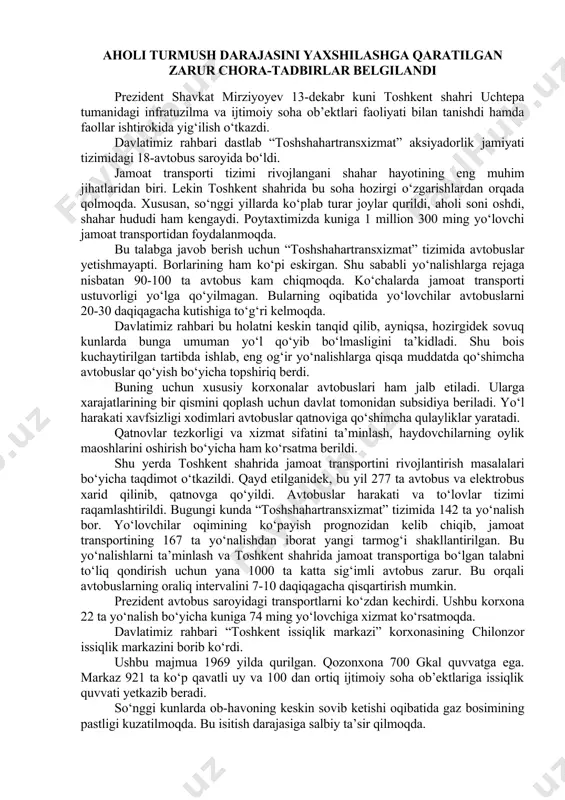 a “otp” banki tomonidan “ipoteka-bank” aksiyalarining davlat ulushini sotib olish to‘g‘risidagi bitimni imzolash marosimi bo‘lib o‘tdi. aholi turmush darajasini yaxshilashga qaratilgan zarur chora-tadbirlar belgilandi prezident shavkat mirziyoyev 13-dekabr kuni toshkent shahri uchtepa tumanidagi infratuzilma va ijtimoiy soha ob’ektlari faoliyati bilan tanishdi hamda faollar ishtirokida yig‘ilish o‘tkazdi. davlatimiz rahbari dastlab “toshshahartransxizmat” aksiyadorlik jamiyati tizimidagi 18-avtobus saroyida bo‘ldi. jamoat transporti tizimi rivojlangani shahar hayotining eng muhim jihatlaridan biri. lekin toshkent shahrida bu soha hozirgi o‘zgarishlardan orqada qolmoqda. xususan, so‘nggi yillarda ko‘plab turar joylar qurildi, aholi soni oshdi, shahar hududi ham kengaydi. poytaxtimizda kuniga 1 million 300 ming yo‘lovchi jamoat transportidan foydalanmoqda. bu talabga javob berish uchun “toshshahartransxizmat” tizimida avtobuslar yetishmayapti. borlarining ham ko‘pi eskirgan. shu sababli yo‘nalishlarga rejaga nisbatan 90-100 ta avtobus kam chiqmoqda. ko‘chalarda jamoat transporti ustuvorligi yo‘lga qo‘yilmagan. bularning oqibatida yo‘lovchilar avtobuslarni 20-30 daqiqagacha kutishiga to‘g‘ri kelmoqda. davlatimiz rahbari bu holatni keskin tanqid qilib, ayniqsa, hozirgidek sovuq kunlarda bunga umuman …