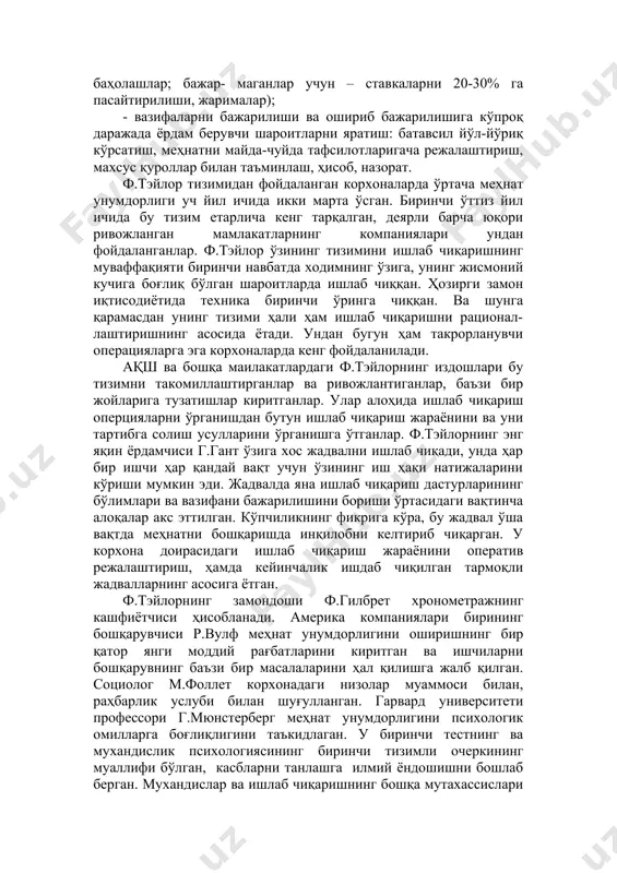 ўлланилган математикадан иборат бўлган. юқори унумдор меҳнатга нисбатан иқтисодий мажбур қилишдан фойдаланилган: - ишбай иш ҳақининг алоҳида тизими (меъёрни бажарган ва ошириб бажарганлар учун оширилган тариф ставкалари ва баҳолашлар; бажар- маганлар учун – ставкаларни 20-30% га пасайтирилиши, жарималар); - вазифаларни бажарилиши ва ошириб бажарилишига кўпроқ даражада ёрдам берувчи шароитларни яратиш: батавсил йўл-йўриқ кўрсатиш, меҳнатни майда-чуйда тафсилотларигача режалаштириш, махсус қуроллар билан таъминлаш, ҳисоб, назорат. ф.тэйлор тизимидан фойдаланган корхоналарда ўртача меҳнат унумдорлиги уч йил ичида икки марта ўсган. биринчи ўттиз йил ичида бу тизим етарлича кенг тарқалган, деярли барча юқори ривожланган мамлакатларнинг компаниялари ундан фойдаланганлар. ф.тэйлор ўзининг тизимини ишлаб чиқаришнинг муваффақияти биринчи навбатда ходимнинг ўзига, унинг жисмоний кучига боғлиқ бўлган шароитларда ишлаб чиққан. ҳозирги замон иқтисодиётида техника биринчи ўринга чиққан. ва шунга қарамасдан унинг тизими ҳали ҳам ишлаб чиқаришни рационал- лаштиришнинг асосида ётади. ундан бугун ҳам такрорланувчи операцияларга эга корхоналарда кенг фойдаланилади. ақш ва бошқа маилакатлардаги ф.тэйлорнинг издошлари бу тизимни такомиллаштирганлар ва …