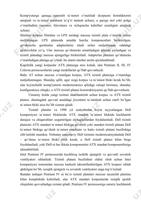 siklik ajratgich va quvvatli sovutish ventilyatori ishlatiladi. tizimli platani buzilishini oldini olish uchun intel kompaniyasi tomonidan maxsus karkasli takomillashtirilgan atx korpusi ishlab qhikilgan bo’lib, issiqlik ajratgich va sovutish ventilyatori unga tog’ri keladi. bundan tashqari pentium iv ni ba`zi tizimli platalari maxsus tayanchli plastina bilan komplektda keltiriladi, ular atx standart korpuslarida issiqlik ajralib chiqishini quvvatlashga xizmat qiladi. pentium iv protsessoriga zaruriy kuchlanish berish uchun shuningdek ma`lum turdagi qo’shimchà kuchlanish ajratgichi o’rnatiladi. pentium iv uchun muljallangan elektr ta`minoti bloklari mavjud, yoki mavjud yuqori kuchlanishli ta`minot manbalaridan protsessorga energiya uzatish uchun qo’shimchà adapterdan foydalanish mumkin. mini - tower va micro - tower tizimlari to’ldiriluvchi korpuslardan farq qiladi. bu turdagi komp'yuterlar odatda formfaktor micro - atx tizimli platasidan foydalanadi va diskovod urnatish uchuí ikkita yoki uchta alohida joyga ega bo’ladi. bunday tizimlarni modernizatsiyalash slimline tizimlariniki kabi qiyin. elektr ta`minoti blokini sotib olishda tizimga urnatiladigan qurilmalar sonini va ularni iste`mol qiladigan kuchlanishni hisobga olish kerak …
