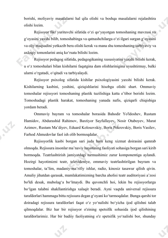 tashqari, kishilarning xohishlari, qiziqishlari ko‘proq nimaga, qaysi mavzuda ekanligini ham aniqlay olishi kerak. rejissyor tashkilotchigina bo‘lib qolmay, u universal ham bo‘lishi lozim. u ma’muriy ishlarni bajarishda jamoatchilik tashkilotlari bilan bog‘lanib, ish olib borishi, moliyaviy masalalarni hal qila olishi va boshqa masalalarni rejalashtira olishi lozim. rejissyor fikr yurituvchi sifatida o‘zi qo‘yayotgan tomoshaning mavzusi va g‘oyasini yaxshi bilib, tomoshabinga va qatnashchilarga o‘zi ilgari surgan g‘oyasini va oliy maqsadini yetkazib bera olishi kerak va mana shu tomoshaning tarbiyaviy va axloqiy tomonlarini aniq ko‘rsata bilishi lozim. rejissyor pedagog sifatida, pedagogikaning xususiyatini yaxshi bilishi kerak, u o‘z tomoshalari bilan kishilarni faqatgina dam olishlarinigina uyushtirmay, balki ularni o‘rgatadi, o‘qitadi va tarbiyalaydi. rejissyor psixolog sifatida kishilar psixologiyasini yaxshi bilishi kerak. kishilarning kasbini, yoshini, qiziqishlarini hisobga olishi shart. ommaviy tomoshalar rejissyori tomoshaning plastik tuzilishiga katta e’tibor berishi lozim. tomoshadagi plastik harakat, tomoshaning yanada nafis, qiziqarli chiqishiga yordam beradi. ommaviy bayram va tomoshalar borasida bahodir yo'ldoshev, rustam hamidov, abdurashid …