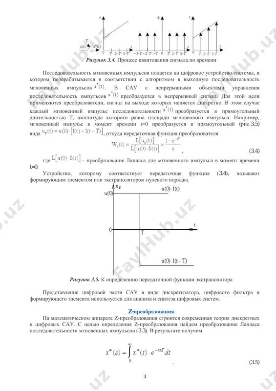 еская модель процесса преобразования непрерывного сигнала в дискретный. для математического описания преобразования непрерывного сигнала в дискретный удобна следующая математическая модель сигнала: (3.2) или . (3.3) cигнал называют обобщенным дискретным сигналом. этот сигнал представляет собой последовательность d-функций, площади которых равны значениям непрерывного сигнала в дискретные моменты времени t=0,t,2t,.... преобразование непрерывного сигнала в последовательность мгновенных импульсов (3.3) можно рассматривать как модуляцию последовательности единичных импульсов непрерывным сигналом (рис. 3.4). на структурных схемах цифровых сау процесс преобразования сигнала x(t) в отображается введением ключа, который называют дискретизатором или простейшим импульсным элементом. 3 рисунок 3.4. процесс квантования сигнала по времени последовательность мгновенных импульсов подается на цифровое устройство системы, в котором перерабатывается в соответствии с алгоритмом в выходную последовательность мгновенных импульсов . в сау с непрерывными объектами управления последовательность импульсов преобразуется в непрерывный сигнал. для этой цели применяются преобразователи, сигнал на выходе которых меняется дискретно. в этом случае каждый мгновенный импульс последовательности преобразуется в прямоугольный длительностью т, …