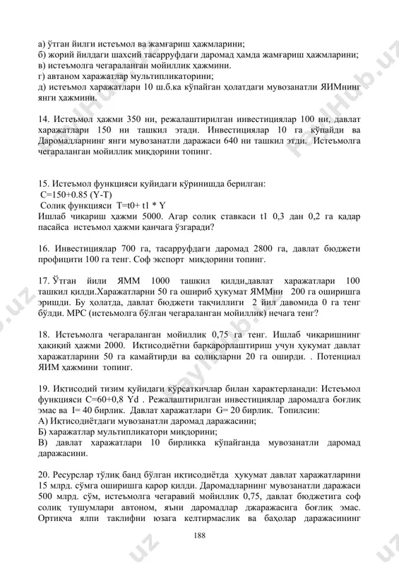 л харажатлари 10 ш.б.ка кўпайган ҳолатдаги мувозанатли яимнинг янги ҳажмини. 14. истеъмол ҳажми 350 ни, режалаштирилган инвестициялар 100 ни, давлат харажатлари 150 ни ташкил этади. инвестициялар 10 га кўпайди ва даромадларнинг янги мувозанатли даражаси 640 ни ташкил этди. истеъмолга чегараланган мойиллик миқдорини топинг. 15. истеъмол функцияси қуйидаги кўринишда берилган: c=150+0.85 (y-t) солиқ функцияси t=t0+ t1 * y ишлаб чиқариш ҳажми 5000. агар солиқ ставкаси t1 0,3 дан 0,2 га қадар пасайса истеъмол ҳажми қанчага ўзгаради? 16. инвестициялар 700 га, тасарруфдаги даромад 2800 га, давлат бюджети профицити 100 га тенг. соф экспорт миқдорини топинг. 17. ўтган йили ямм 1000 ташкил қилди,давлат харажатлари 100 ташкил қилди.харажатларни 50 га ошириб ҳукумат яммни 200 га оширишга эришди. бу ҳолатда, давлат бюджети тақчиллиги 2 йил давомида 0 га тенг бўлди. мрс (истеьмолга бўлган чегараланган мойиллик) нечага тенг? 18. истеъмолга чегараланган мойиллик 0,75 га тенг. ишлаб чиқаришнинг ҳақиқий ҳажми 2000. иқтисодиётни барқарорлаштириш учун ҳукумат давлат харажатларини …