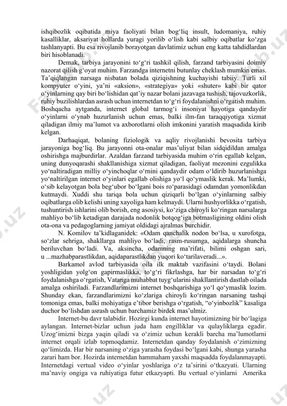 o‘yinga tobora ko‘proq narsa tika borish 6. o‘yindan o‘zini to‘xtata olmay qolishi. «bo‘ldi, o‘yinni tashladim», – deydi, biroq oldin birga o‘ynagan sheriklarini ko‘rsa, o‘yin haqida gap ochilsa, o‘yingohning yonidan o‘tayotganda qaroridan tez aynib qoladi; 7. ota-onasidan o‘yinga pul olish uchun yolg‘on gapirishi, o‘g‘irlik qilishi; 8. oila a’zolaridan, shifokorlardan va boshqalardan o‘zining o‘ta o‘yinparastligini yashirib, yolg‘on gapirishi kabilar o‘smirning o‘yinparastligidan dalolat beradi». ko‘rinib turibdiki, o‘smirlik davrida tarbiyaga jiddiy yondashmaslik, farzandning xatti-haraktlariga nisbatan befarqlik natijasida ko‘pchilik hollarda farzandni qo‘ldan chiqarish mumkin. zero, «o‘yinbozlik»ning oqibati yoki turli informatsion o‘yinlarga mukkasidan ketish natijasida nafaqat mutaassiblik, balki turli xil kasalliklarning kelib chiqishi ham kuzatilyapti. ya’ni internet o‘yinlariga ishqibozlik oqibatida miya faoliyati bilan bog‘liq insult, ludomaniya, ruhiy kasalliklar, aksariyat hollarda yuragi yorilib o‘lish kabi salbiy oqibatlar ko‘zga tashlanyapti. bu esa rivojlanib borayotgan davlatimiz uchun eng katta tahdidlardan biri hisoblanadi. demak, tarbiya jarayonini to‘g‘ri tashkil qilish, farzand tarbiyasini doimiy nazorat qilish g‘oyat muhim. farzandga internetni butunlay cheklash …