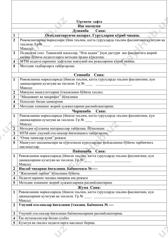 и,кузатуви ва таҳлили. гр№ ____ _______________________________ маысад: 3 педагогик соат. ташкилий масаллар, “илк қадам” ўқув дастури иш фаолиятига жирий қилиш бўйича педагогларга методик ёрдам кўрсатиш. 4 мтм педагогларининг ҳафталик мавзувий иш режаларини кўриб чиқиш. 5 методик тадбирларга тайёргарлик. сешанба сана: 1 ривожланиш марказларида ўйинли таълим, катта гуруҳларда таълим фаолиятини, кун дақиқаларини кузатуви ва тахлили. гр № ____ ____________________ мақсад: 2 йиллик режа асосида материаллар тайёрлаш 3 “маънавият ва маърифат” йўналиши 4 йиллик режа асосида кўргазмалар ташкил қилиш. 5 педагоглар билан методик ишлаш чоршанба сана: 1 ривожланиш марказларида ўйинли таълим, катта гуруҳларда таълим фаолиятини, кун дақиқаларини кузатуви ва тахлили. гр № ____ ____________________ мақсад: 2 гуруҳда ташкил қилинган таълим фаолиятини ва предметли ривожлантирувчи мухитни ўрганиш 3 мутахассислар билан ишлаш(психолог, логопед, жис тар. йўриқчиси) 4 “очиқ эшиклар куни” режасимаҳалла билан ҳамкорлик иш режаси. 5 педагоглар билан ишлаш бўйича суҳбатлашиш, янги методик қўлланмалар билан танишиб чиқиш. пайшанба сана: 1 ривожланиш марказларида ўйинли таълим, …