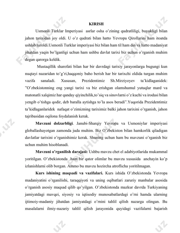 nda yevropa madaniyatini o’rganilishi, taraqqiyoti va uning oqibatlari zaruriy manbalar asosida o’rganish asosiy maqsad qilib qo’yilgan. o’zbekistonda mazkur davrda turkiyaning jamiyatdagi mavqei, siyosiy va iqtisodiy munosabatlardagi o’rni hamda ularning ijtimoiy-madaniy jihatdan jamiyatdagi o’rnini tahlil qilish nazarga olingan. bu masalalarni ilmiy-nazariy tahlil qilish jarayonida quyidagi vazifalarni bajarish maqsadga muvofiq deb hisoblandi; turkiya madaniyati va sanatini o’rganish uni keng ommaga yetqazish . kurs ishining manbaviy asoslari. oliy o’quv yurtlari, kasb-hunar va akademik litseylarda sovet davrida o’zbekiston tarixini o’tayotganda darslik, qo’llanma, adabiyotlar, ko’rgazmali qurollar. kurs ishi obyekti va predmeti: kurs ishining obyekti sifatida janubi-sharqiy yevropa va usmoniylar imperiyasini yoritib berish. kurs ishining nazariy-uslubiy asoslari. tadqiqot tarixiylik, ob’ektivlik, ilmiylik, xolislik, mantiqiy izchilik tamoyillariga asoslandi. kurs ishining ilmiy va amaliy ahamiyati. tadqiqot materiallari asosida qayd qilingan keng qamrovli ma’lumotlar va ilmiy xulosalar usmoniylar imperiyasi tarixining ko’p jildli yangi variantini yozishda, shuningdek, oliy o’quv yurtlari tarix fakultetlarida usmoniylar imperiyasi tarixidan o’qiladigan maxsus kursni yaratishda bazaviy manba …