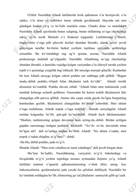 ng”,-deb so’raganida, birobil: “kechrasiz, shohim, sizni malikam deb o’ylabman”,-deb javob beradi. qizig’i shundaki, aynan shu mazmundagi latifa o’zbeklarda ham, turkmanlarda ham, ozarbayjonlarda ham mashhurdir. bunday holat latifalarning o’ta yashovchanligini, xalq tomonidan sevib qabul qilishini dalillaydi. o'zbek nasriddin afandi latifalarida bosh qahramon o’ta hozirjavob, o’ta zukko, o’ta dono va tadbirkor inson sifatida gavdalanadi. hayotda uni mot qiladigan hodisa yo’q va bo’lishi mumkin emas. chunki dono va mutafakkir nasriddin afandi qiyofasida butun xalqning, butun millatning so’zga chechanligi zakiy, ya’ni nozik fikrlashi o’z ifodasini topgandir. latifalarning e’tiborli, tinglovchini o’ziga jalb qiluvchi fazilati shundan iboratki, ularda savol- javob qilayotgan taraflar bir-birini butkul yechimi topilmas vaziyatda qoldirishga urinadilar. bu ko’rinishdagi eng og’ir qismat, asosan, nasriddin afandi peshonasiga muhrlab qo’yilgandir. nasriddin afandining so’zga chechanligi shundan iboratki, u hamisha vujudga kelgan vaziyatdan o’ta chiroyli tarzda yechim topib o’z qismatiga yengillik bag’ishlaydi. bir misolga murojat qilaylik: kunlardan bir kun afandi saroyga kelgan zahoti podsho uni suhbatga jalb qilibdi: …