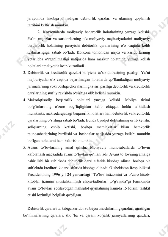 shi, soliqlarning oshib ketishi, boshqa mamlakatlar bilan hamkorlik munosabatlarining buzilishi va boshqalar natijasida yuzaga kelishi mumkin boʻlgan holatlarni ham keltirish mumkin. 1. avans toʻlovlarining amal qilishi. moliyaviy munosabatlarda toʻlovni kafolatlash maqsadida avans toʻlovlari qoʻllaniladi. avans toʻlovining amalga oshirilishi bir sub’ektda debitorlik qarzi sifatida hisobga olinsa, boshqa bir sub’ektda kreditorlik qarzi sifatida hisobga olinadi. oʻzbekiston respublikasi prezidentining 1996 yil 24 yanvardagi “to’lov intizomini va o’zaro hisob-kitoblar tizimini mustahkamlash chora-tadbirlari to’g’risida”gi farmonida avans toʻlovlari sotilayotgan mahsulot qiymatining kamida 15 foizini tashkil etishi lozimligi belgilab qoʻyilgan. debitorlik qarzlari tarkibiga xaridor va buyurtmachilarning qarzlari, ajratilgan boʻlinmalarning qarzlari, shoʻ’ba va qaram xoʻjalik jamiyatlarning qarzlari, xodimlarga berilgan boʻnaklar, mol yetkazib beruvchilar va pudratchilarga berilgan boʻnaklar, byudjetga soliq va yigʻimlar boʻyicha boʻnak toʻlovlari, maqsadli davlat jamgʻarmalari va sugʻurtalar boʻyicha boʻnak toʻlovlari, ta’sischilarning ustav kapitaliga ulushlari boʻyicha qarzlari, xodimlarning boshqa operatsiyalar boʻyicha qarzlari va boshqa olinishi lozim boʻlgan mablagʻlar kiradi. debitorlik qarzlarini boshqarish korxona aktivlarini boshqarishning tarkibiy qismi …