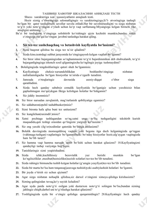 tushgan) vaqtlaringiz bo‘lganmi(balki bo‘nday hissiyotlar hozir,ulg‘aygan vaqtingizda ham bo‘lib turar)? 17. siz hamma vaqt hamma narsada tartib bo‘lishi uchun harakat qilasizmi? 18.kayfiyatingizni qandayligi tashqi vaziyatga bog‘liqmi. 19. tanishlaringiz sizni yoqtirishadimi. 20. sizda ichki,kuchlihissiy bezovtalik yuz berishi mumkin bo‘lgan ko‘ngilsizliklar ,musibat(baxtsizlikni)sezish xolatlari tez-tez bo‘lib turadimi. 21. sizda ruhingiz birmuncha tushib ketgan holatlar (g‘amgin yeayfiyat)tez-tez bo‘lib turadimi. 22. sizda bir marta bo‘lsa ham tutqanoq(jazavaga tushish)yoki asabiylashish holatlari bo‘lganmi. 23. bir joyda o‘tirish siz uchun qiyinmi? 24. agar sizga nisbatan nohaqlik qilishsa,siz darxol o‘zingizni ximoya qilishga kirishasizmi? 25. sizning qulingizdan tuvuq,ko‘y suyish keladimi? 26. agar uyda parda noto‘g‘ri osilgan yoki dasturxon noto‘g‘ri solingan bo‘lsa,bundan sizning jahlingiz chiqib,darhol uni to‘g‘rilashga harakat qilasizmi? 27. yoshligingizda uyda bir o‘zingiz qolishga qurqarmidingiz? 28.kayfiyatingiz hech qanday sababsiz tez-tez o‘zgarib turadimi. 29. siz hamma vaqt ham o‘z kasbingiz bo‘yicha kuchli mutahasis bo‘lishga intilasizmi? 30. sizning tez jahlingiz chiqadimi yoki g‘azablanasizmi? 31. siz butunlay betashvish(hech narsa haqida o‘ylamaydigan)darajada xushchaqchaq (ochiq …