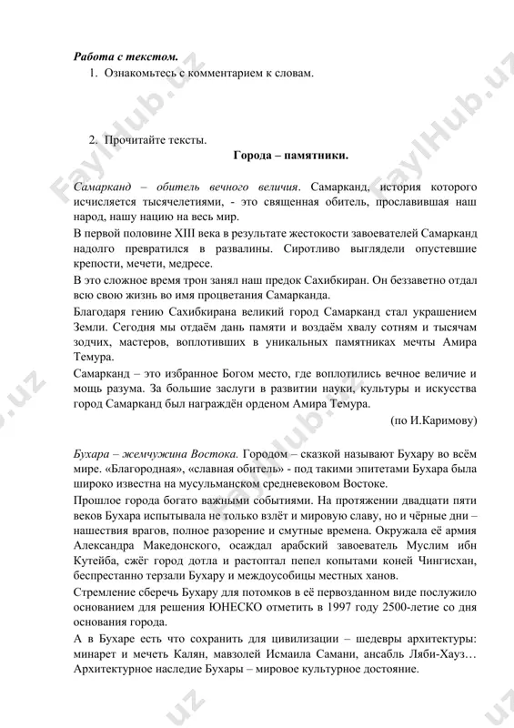 сложное время трон занял наш предок сахибкиран. он беззаветно отдал всю свою жизнь во имя процветания самарканда. благодаря гению сахибкирана великий город самарканд стал украшением земли. сегодня мы отдаём дань памяти и воздаём хвалу сотням и тысячам зодчих, мастеров, воплотивших в уникальных памятниках мечты амира темура. самарканд – это избранное богом место, где воплотились вечное величие и мощь разума. за большие заслуги в развитии науки, культуры и искусства город самарканд был награждён орденом амира темура. (по и.каримову) бухара – жемчужина востока. городом – сказкой называют бухару во всём мире. «благородная», «славная обитель» - под такими эпитетами бухара была широко известна на мусульманском средневековом востоке. прошлое города богато важными событиями. на протяжении двадцати пяти веков бухара испытывала не только взлёт и мировую славу, но и чёрные дни – нашествия врагов, полное разорение и смутные времена. окружала её армия александра македонского, осаждал арабский завоеватель муслим ибн кутейба, сжёг город дотла и растоптал …