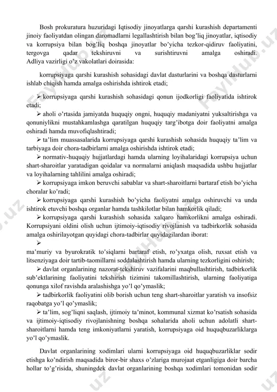 an nazoratni amalga oshiradi hamda korrupsiyaga qarshi kurashish sohasidagi tezkor-qidiruv faoliyatini, surishtiruvni, dastlabki tergovni, shuningdek huquqbuzarliklar profilaktikasini amalga oshiruvchi organlar faoliyatini muvofiqlashtiradi. davlat xavfsizlik xizmati korrupsiya bilan bogʼliq jinoyatlar boʼyicha tezkor-qidiruv faoliyatini, surishtiruvni va dastlabki tergovni amalga oshiradi. ichki ishlar vazirligi jismoniy va yuridik shaxslarning korrupsiya faktlariga doir murojaatlarini koʼrib chiqadi hamda ularning buzilgan huquqlarini tiklash va qonuniy manfaatlarini himoya qilish choralarini koʼradi. bosh prokuratura huzuridagi iqtisodiy jinoyatlarga qarshi kurashish departamenti jinoiy faoliyatdan olingan daromadlarni legallashtirish bilan bogʼliq jinoyatlar, iqtisodiy va korrupsiya bilan bogʼliq boshqa jinoyatlar boʼyicha tezkor-qidiruv faoliyatini, tergovga qadar tekshiruvni va surishtiruvni amalga oshiradi. аdliya vazirligi oʼz vakolatlari doirasida: korrupsiyaga qarshi kurashish sohasidagi davlat dasturlarini va boshqa dasturlarni ishlab chiqish hamda amalga oshirishda ishtirok etadi; · korrupsiyaga qarshi kurashish sohasidagi qonun ijodkorligi faoliyatida ishtirok etadi; · aholi oʼrtasida jamiyatda huquqiy ongni, huquqiy madaniyatni yuksaltirishga va qonuniylikni mustahkamlashga qaratilgan huquqiy targʼibotga doir faoliyatni amalga oshiradi hamda muvofiqlashtiradi; · taʼlim …