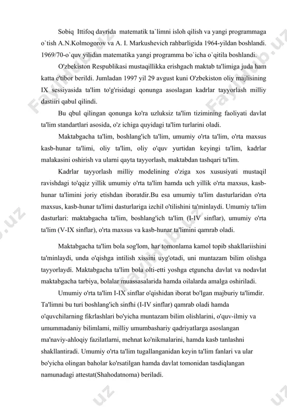 v va a. i. markushevich rahbarligida 1964-yildan boshlandi. 1969/70-o`quv yilidan matematika yangi programma bo`icha o`qitila boshlandi. o'zbekiston respublikasi mustaqillikka erishgach maktab ta'limiga juda ham katta e'tibor berildi. jumladan 1997 yil 29 avgust kuni o'zbekiston oliy majlisining ix sessiyasida ta'lim to'g'risidagi qonunga asoslagan kadrlar tayyorlash milliy dastiiri qabul qilindi. bu qbul qilingan qonunga ko'ra uzluksiz ta'lim tizimining faoliyati davlat ta'lim standartlari asosida, o'z ichiga quyidagi ta'lim turlarini oladi. maktabgacha ta'lim, boshlang'ich ta'lim, umumiy o'rta ta'lim, o'rta maxsus kasb-hunar ta'limi, oliy ta'lim, oliy o'quv yurtidan keyingi ta'lim, kadrlar malakasini oshirish va ularni qayta tayyorlash, maktabdan tashqari ta'lim. kadrlar tayyorlash milliy modelining o'ziga xos xususiyati mustaqil ravishdagi to'qqiz yillik umumiy o'rta ta'lim hamda uch yillik o'rta maxsus, kasb-hunar ta'limini joriy etishdan iboratdir.bu esa umumiy ta'lim dasturlaridan o'rta maxsus, kasb-hunar ta'limi dasturlariga izchil o'tilishini ta'minlaydi. umumiy ta'lim dasturlari: maktabgacha ta'lim, boshlang'ich ta'lim (i-iv sinflar), umumiy o'rta ta'lim (v-ix sinflar), o'rta maxsus va kasb-hunar ta'limini …