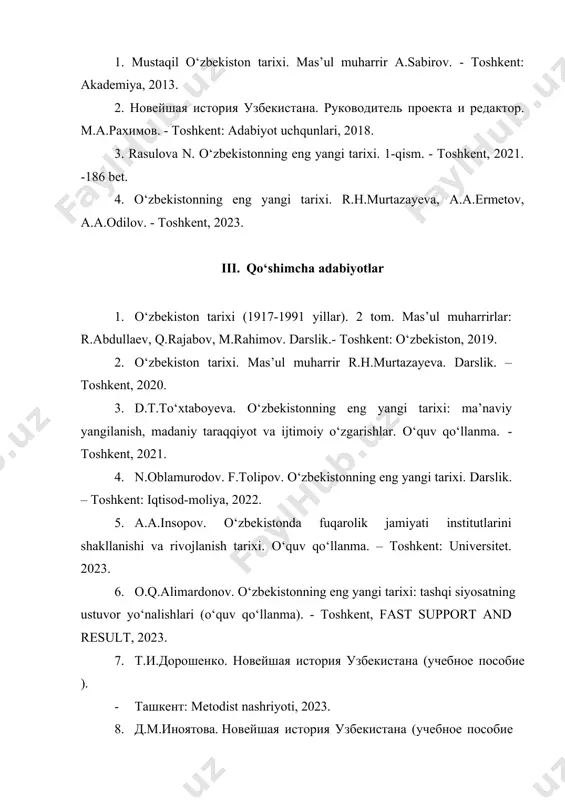 2019. 2. o‘zbekiston tarixi. mas’ul muharrir r.h.murtazayeva. darslik. – toshkent, 2020. 3. d.t.to‘xtaboyeva. o‘zbekistonning eng yangi tarixi: ma’naviy yangilanish, madaniy taraqqiyot va ijtimoiy o‘zgarishlar. o‘quv qo‘llanma. - toshkent, 2021. 4. n.oblamurodov. f.tolipov. o‘zbekistonning eng yangi tarixi. darslik. – toshkent: iqtisod-moliya, 2022. 5. a.a.insopov. o‘zbekistonda fuqarolik jamiyati institutlarini shakllanishi va rivojlanish tarixi. o‘quv qo‘llanma. – toshkent: universitet. 2023. 6. o.q.alimardonov. o‘zbekistonning eng yangi tarixi: tashqi siyosatning ustuvor yo‘nalishlari (o‘quv qo‘llanma). - toshkent, fast support and result, 2023. 7. т.и.дорошенко. новейшая история узбекистана (учебное пособие ). · ташкент: metodist nashriyoti, 2023. 8. д.м.иноятова. новейшая история узбекистана (учебное пособие для вечерних отделений). - ташкент: metodist nashriyoti, 2023. 9. yu.a.ergasheva, z. safarova. “strategiya razvitiya uzbekistsna, grajdanskoe obshestvo”, qarshi, intellekt nashriyoti 2021. 10. yu.a.ergasheva, d.i.vasiyeva., o‘zbekiston tarixi. -qarshi, 2022. 11. o‘zbekistonning eng yangi tarixi. mas’ul muharrir yu.a.ergasheva.- qarshi “intellekt” nashriyoti, 2021. 12. yu.a.ergasheva, z. safarova., “noveyshaya istoriya uzbekistana” uchebnoye posobiya, учебно пособие, qarshi “intellekt” nashriyoti, …