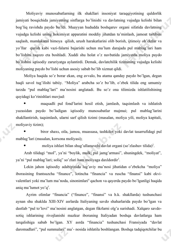 a” tushunchasi podsholar xazinasidan davlat xazinasi ajralib chiqishi bilan paydo bo’lgan. bir paytning o’zida shuni alohida qayd etish kerakki, jamiyatda pul, tovar-pul munosabatlari va davlatning paydo bo’lishi o’z-o’zidan darhol moliyaning ham vujudga kelganligini bildirmaydi. ular hammasi bir paytda, ya’ni birdaniga paydo bo’lgan emas. moliya shakllanib, bizning u haqidagi bugungi tasavvurimizdagi moliya ko’rinishiga kelishi uchun jamiyatda bir qator shart-sharoitlar pishib etilgan bo’lishi kerak. ular quyidagilar: 1. asrlar davomida davlat ixtiyoriga yig’iladigan barcha pul mablag’larining mutloq egasi qirol (sharqda podsho), deb hisoblanilgan. mablag’lar qirol xohish-ixtiyori bilan yig’ilgan va u xohlagan shaklda xarajat qilingan. o‘sha davrlarda odamlar tasavvurida daromadlarni ishlatish bundan boshqacha bo’lishi mumkin emasday tuyular edi. xvi –xvii asrlarda niderlandiya va angliyada yuz bergan birinchi burjua inqiloblari moliyaning shakllanishiga juda katta turtki bergan. to’g’ri, mazkur inqiloblar qirollik tuzumini ag’darib tashlay olmadi. lekin shunday bo’lsa-da, qirolning hokimiyatini ancha cheklashga erishildi va biz uchun eng muhimi qirolning xazinaning mutloq egasi sifatidagi huquqi keskin qisqartirildi. …