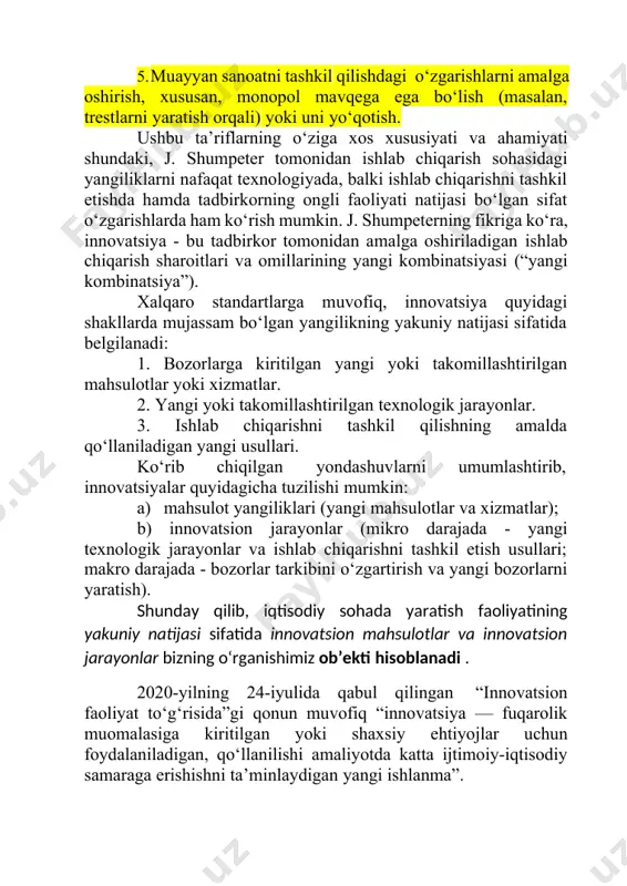 t texnologiyada, balki ishlab chiqarishni tashkil etishda hamda tadbirkorning ongli faoliyati natijasi bo‘lgan sifat o‘zgarishlarda ham ko‘rish mumkin. j. shumpeterning fikriga ko‘ra, innovatsiya - bu tadbirkor tomonidan amalga oshiriladigan ishlab chiqarish sharoitlari va omillarining yangi kombinatsiyasi (“yangi kombinatsiya”). xalqaro standartlarga muvofiq, innovatsiya quyidagi shakllarda mujassam bo‘lgan yangilikning yakuniy natijasi sifatida belgilanadi: 1. bozorlarga kiritilgan yangi yoki takomillashtirilgan mahsulotlar yoki xizmatlar. 2. yangi yoki takomillashtirilgan texnologik jarayonlar. 3. ishlab chiqarishni tashkil qilishning amalda qo‘llaniladigan yangi usullari. ko‘rib chiqilgan yondashuvlarni umumlashtirib, innovatsiyalar quyidagicha tuzilishi mumkin: a) mahsulot yangiliklari (yangi mahsulotlar va xizmatlar); b) innovatsion jarayonlar (mikro darajada - yangi texnologik jarayonlar va ishlab chiqarishni tashkil etish usullari; makro darajada - bozorlar tarkibini o‘zgartirish va yangi bozorlarni yaratish). shunday qilib, iqtisodiy sohada yaratish faoliyatining yakuniy natijasi sifatida innovatsion mahsulotlar va innovatsion jarayonlar bizning o‘rganishimiz ob’ekti hisoblanadi . 2020-yilning 24-iyulida qabul qilingan “innovatsion faoliyat to‘g‘risida”gi qonun muvofiq “innovatsiya — fuqarolik muomalasiga kiritilgan yoki shaxsiy …