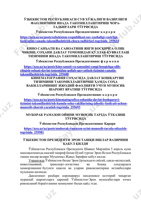 ozbekiston-respublikasi-suv-xozhaligi-vazirligi-faoliyatini-yanada-takomillashtirish-chora-tadbirlari-togrisida_255634 кино санъати ва саноатини янги босқичга олиб чиқиш, соҳани давлат томонидан қўллаб-қувватлаш тизимини янада такомиллаштириш тўғрисида ўзбекистон республикаси президентининг ф а р м о н и https://uza.uz/uz/posts/kino-sanati-va-sanoatini-yangi-bosqichga-olib-chiqish-sohani-davlat-tomonidan-qollab-quvvatlash-tizimini-yanada-takomillashtirish-togrisida_255688 кинематография соҳасида давлат бошқаруви тизимини такомиллаштириш ҳамда соҳа вакилларининг ижодий фаолияти учун муносиб шароит яратиш тўғрисида ўзбекистон республикаси президентининг қ а р о р и https://uza.uz/uz/posts/kinematografiya-sohasida-davlat-boshqaruvi-tizimini-takomillashtirish-hamda-soha-vakillarining-izhodiy-faoliyati-uchun-munosib-sharoit-yaratish-togrisida_255693 муборак рамазон ойини муносиб тарзда ўтказиш тўғрисида ўзбекистон республикаси президентининг қарори https://uza.uz/uz/posts/muborak-ramazon-oyini-munosib-tarzda-otkazish-togrisida_255981 ўзбекистон президенти эрон ташқи ишлар вазирини қабул қилди ўзбекистон республикаси президенти шавкат мирзиёев 5 апрель куни мамлакатимизда амалий ташриф билан бўлиб турган эрон ислом республикаси ташқи ишлар вазири муҳаммад жавад зарифни қабул қилди. учрашувда ўзбекистон билан эрон ўртасидаги сиёсий, савдо-иқтисодий, инвестициявий, транспорт-логистика ва бошқа соҳалардаги ҳамкорликнинг бугунги аҳволи ва уларни ривожлантириш истиқболлари муҳокама қилинди. давлатимиз раҳбари коронавирус пандемияси келтириб чиқарган мураккаб шароитларга қарамай ўзбекистон-эрон муносабатлари изчил ривожланиб бораётганини мамнуният билан қайд этди. вазир муҳаммад жавад зариф, ўз навбатида, самимий қабул учун давлатимиз раҳбарига миннатдорлик …