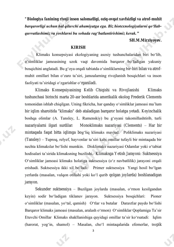 m mintaqalari mavjud boʻlib, har birida oʻziga xos klimaks jamoalar uchraydi: choʻl va chala choʻl zonalari – efemerlar, saksovul, shoʻra. togʻli hududlar – archa, juniperus, yaylov oʻtlari. daryo vodiylari – togʻay oʻrmonlari (qamish, tol, terak). ilmiy tadqiqotlar gis texnologiyalari, masofadan zondlash va ekologik monitoring usullari orqali olib borilmoqda. kurs ishining dolzarbligi: tabiatda o‘simliklar qoplami doimiy o‘zgarishda bo‘ladi. ushbu o‘zgarishlar natijasida o‘simliklar fitotsenozining tarkibi, tuzilishi va funksiyasi ma’lum bosqichlar orqali rivojlanadi va oxir-oqibatda barqaror holatga, ya’ni klimaks holatiga yetadi. klimaks konsepsiyasi – bu fitotsenozlarning evolyutsion taraqqiyot yo‘lida o‘zgarib borishi, ularning muayyan ekologik sharoitga moslashgan va nisbatan barqaror bo‘lgan oxirgi bosqichini tushuntirib beruvchi ilmiy nazariyadir. kurs ishining maqsadi: o‘simliklar qoplamining rivojlanish bosqichlarini, xususan, klimaks holatini shakllantiruvchi ekologik va biologik omillarni o‘rganish, klimaks konsepsiyasining nazariy asoslarini tahlil qilish hamda uning tabiiy ekotizimlardagi rolini yoritishdan iborat. 5 kurs ishining vazifasi: o‘simliklar qoplami va uning tarkibiy tuzilishini nazariy jihatdan o‘rganish; suktsessiya (o‘zgarish) jarayonlari va ularning …